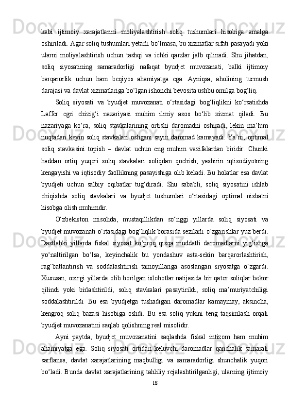 kabi   ijtimoiy   xarajatlarini   moliyalashtirish   soliq   tushumlari   hisobiga   amalga
oshiriladi. Agar soliq tushumlari yetarli bo‘lmasa, bu xizmatlar sifati pasayadi yoki
ularni   moliyalashtirish   uchun   tashqi   va   ichki   qarzlar   jalb   qilinadi.   Shu   jihatdan,
soliq   siyosatining   samaradorligi   nafaqat   byudjet   muvozanati,   balki   ijtimoiy
barqarorlik   uchun   ham   beqiyos   ahamiyatga   ega.   Ayniqsa,   aholining   turmush
darajasi va davlat xizmatlariga bo‘lgan ishonchi bevosita ushbu omilga bog‘liq.
Soliq   siyosati   va   byudjet   muvozanati   o‘rtasidagi   bog‘liqlikni   ko‘rsatishda
Laffer   egri   chizig‘i   nazariyasi   muhim   ilmiy   asos   bo‘lib   xizmat   qiladi.   Bu
nazariyaga   ko‘ra,   soliq   stavkalarining   ortishi   daromadni   oshiradi,   lekin   ma’lum
nuqtadan   keyin  soliq   stavkalari   oshgani   sayin   daromad  kamayadi.   Ya’ni,  optimal
soliq   stavkasini   topish   –   davlat   uchun   eng   muhim   vazifalardan   biridir.   Chunki
haddan   ortiq   yuqori   soliq   stavkalari   soliqdan   qochish,   yashirin   iqtisodiyotning
kengayishi va iqtisodiy faollikning pasayishiga  olib keladi. Bu holatlar esa davlat
byudjeti   uchun   salbiy   oqibatlar   tug‘diradi.   Shu   sababli,   soliq   siyosatini   ishlab
chiqishda   soliq   stavkalari   va   byudjet   tushumlari   o‘rtasidagi   optimal   nisbatni
hisobga olish muhimdir.
O‘zbekiston   misolida,   mustaqillikdan   so‘nggi   yillarda   soliq   siyosati   va
byudjet muvozanati o‘rtasidagi bog‘liqlik borasida sezilarli o‘zgarishlar yuz berdi.
Dastlabki   yillarda   fiskal   siyosat   ko‘proq   qisqa   muddatli   daromadlarni   yig‘ishga
yo‘naltirilgan   bo‘lsa,   keyinchalik   bu   yondashuv   asta-sekin   barqarorlashtirish,
rag‘batlantirish   va   soddalashtirish   tamoyillariga   asoslangan   siyosatga   o‘zgardi.
Xususan, oxirgi yillarda olib borilgan islohotlar natijasida bir qator soliqlar bekor
qilindi   yoki   birlashtirildi,   soliq   stavkalari   pasaytirildi,   soliq   ma’muriyatchiligi
soddalashtirildi.   Bu   esa   byudjetga   tushadigan   daromadlar   kamaymay,   aksincha,
kengroq   soliq   bazasi   hisobiga   oshdi.   Bu   esa   soliq   yukini   teng   taqsimlash   orqali
byudjet muvozanatini saqlab qolishning real misolidir.
Ayni   paytda,   byudjet   muvozanatini   saqlashda   fiskal   intizom   ham   muhim
ahamiyatga   ega.   Soliq   siyosati   ortidan   keluvchi   daromadlar   qanchalik   samarali
sarflansa,   davlat   xarajatlarining   maqbulligi   va   samaradorligi   shunchalik   yuqori
bo‘ladi.   Bunda   davlat   xarajatlarining   tahliliy   rejalashtirilganligi,   ularning   ijtimoiy
18 
