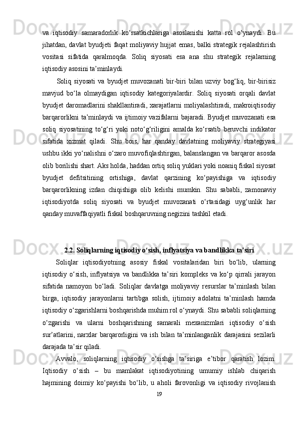 va   iqtisodiy   samaradorlik   ko‘rsatkichlariga   asoslanishi   katta   rol   o‘ynaydi.   Bu
jihatdan, davlat byudjeti faqat moliyaviy hujjat emas, balki strategik rejalashtirish
vositasi   sifatida   qaralmoqda.   Soliq   siyosati   esa   ana   shu   strategik   rejalarning
iqtisodiy asosini ta’minlaydi.
Soliq   siyosati   va   byudjet   muvozanati   bir-biri   bilan   uzviy   bog‘liq,   bir-birisiz
mavjud   bo‘la   olmaydigan   iqtisodiy   kategoriyalardir.   Soliq   siyosati   orqali   davlat
byudjet  daromadlarini  shakllantiradi, xarajatlarni  moliyalashtiradi, makroiqtisodiy
barqarorlikni ta’minlaydi va ijtimoiy vazifalarni bajaradi. Byudjet muvozanati esa
soliq   siyosatining   to‘g‘ri   yoki   noto‘g‘riligini   amalda   ko‘rsatib   beruvchi   indikator
sifatida   xizmat   qiladi.   Shu   bois,   har   qanday   davlatning   moliyaviy   strategiyasi
ushbu ikki yo‘nalishni o‘zaro muvofiqlashtirgan, balanslangan va barqaror asosda
olib borilishi shart. Aks holda, haddan ortiq soliq yuklari yoki noaniq fiskal siyosat
byudjet   defitsitining   ortishiga,   davlat   qarzining   ko‘payishiga   va   iqtisodiy
barqarorlikning   izdan   chiqishiga   olib   kelishi   mumkin.   Shu   sababli,   zamonaviy
iqtisodiyotda   soliq   siyosati   va   byudjet   muvozanati   o‘rtasidagi   uyg‘unlik   har
qanday muvaffaqiyatli fiskal boshqaruvning negizini tashkil etadi.
2.2. Soliqlarning iqtisodiy o‘sish, inflyatsiya va bandlikka ta’siri
Soliqlar   iqtisodiyotning   asosiy   fiskal   vositalaridan   biri   bo‘lib,   ularning
iqtisodiy   o‘sish,   inflyatsiya   va   bandlikka   ta’siri   kompleks   va   ko‘p   qirrali   jarayon
sifatida   namoyon   bo‘ladi.   Soliqlar   davlatga   moliyaviy   resurslar   ta’minlash   bilan
birga,   iqtisodiy   jarayonlarni   tartibga   solish,   ijtimoiy   adolatni   ta’minlash   hamda
iqtisodiy o‘zgarishlarni boshqarishda muhim rol o‘ynaydi. Shu sababli soliqlarning
o‘zgarishi   va   ularni   boshqarishning   samarali   mexanizmlari   iqtisodiy   o‘sish
sur’atlarini,   narxlar   barqarorligini   va   ish   bilan   ta’minlanganlik   darajasini   sezilarli
darajada ta’sir qiladi.
Avvalo,   soliqlarning   iqtisodiy   o‘sishga   ta’siriga   e’tibor   qaratish   lozim.
Iqtisodiy   o‘sish   –   bu   mamlakat   iqtisodiyotining   umumiy   ishlab   chiqarish
hajmining   doimiy   ko‘payishi   bo‘lib,   u   aholi   farovonligi   va   iqtisodiy   rivojlanish
19 