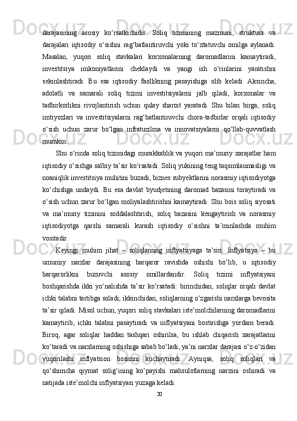 darajasining   asosiy   ko‘rsatkichidir.   Soliq   tizimining   mazmuni,   struktura   va
darajalari   iqtisodiy   o‘sishni   rag‘batlantiruvchi   yoki   to‘xtatuvchi   omilga   aylanadi.
Masalan,   yuqori   soliq   stavkalari   korxonalarning   daromadlarini   kamaytiradi,
investitsiya   imkoniyatlarini   cheklaydi   va   yangi   ish   o‘rinlarini   yaratishni
sekinlashtiradi.   Bu   esa   iqtisodiy   faollikning   pasayishiga   olib   keladi.   Aksincha,
adolatli   va   samarali   soliq   tizimi   investitsiyalarni   jalb   qiladi,   korxonalar   va
tadbirkorlikni   rivojlantirish   uchun   qulay   sharoit   yaratadi.   Shu   bilan   birga,   soliq
imtiyozlari   va   investitsiyalarni   rag‘batlantiruvchi   chora-tadbirlar   orqali   iqtisodiy
o‘sish   uchun   zarur   bo‘lgan   infratuzilma   va   innovatsiyalarni   qo‘llab-quvvatlash
mumkin.
Shu o‘rinda soliq tizimidagi murakkablik va yuqori ma’muriy xarajatlar ham
iqtisodiy o‘sishga salbiy ta’sir ko‘rsatadi. Soliq yukining teng taqsimlanmasligi va
noaniqlik investitsiya muhitini buzadi, biznes subyektlarini norasmiy iqtisodiyotga
ko‘chishga   undaydi.   Bu   esa   davlat   byudjetining   daromad   bazasini   toraytiradi   va
o‘sish uchun zarur bo‘lgan moliyalashtirishni kamaytiradi. Shu bois soliq siyosati
va   ma’muriy   tizimini   soddalashtirish,   soliq   bazasini   kengaytirish   va   norasmiy
iqtisodiyotga   qarshi   samarali   kurash   iqtisodiy   o‘sishni   ta’minlashda   muhim
vositadir.
Keyingi   muhim   jihat   –   soliqlarning   inflyatsiyaga   ta’siri.   Inflyatsiya   –   bu
umumiy   narxlar   darajasining   barqaror   ravishda   oshishi   bo‘lib,   u   iqtisodiy
barqarorlikni   buzuvchi   asosiy   omillardandir.   Soliq   tizimi   inflyatsiyani
boshqarishda   ikki   yo‘nalishda   ta’sir   ko‘rsatadi:   birinchidan,   soliqlar   orqali   davlat
ichki talabni tartibga soladi; ikkinchidan, soliqlarning o‘zgarishi narxlarga bevosita
ta’sir qiladi. Misol uchun, yuqori soliq stavkalari iste’molchilarning daromadlarini
kamaytirib,   ichki   talabni   pasaytiradi   va   inflyatsiyani   bostirishga   yordam   beradi.
Biroq,   agar   soliqlar   haddan   tashqari   oshirilsa,   bu   ishlab   chiqarish   xarajatlarini
ko‘taradi va narxlarning oshishiga sabab bo‘ladi, ya’ni narxlar darajasi o‘z-o‘zidan
yuqorilashi   inflyatsion   bosimni   kuchaytiradi.   Ayniqsa,   soliq   soliqlari   va
qo‘shimcha   qiymat   solig‘ining   ko‘payishi   mahsulotlarning   narxini   oshiradi   va
natijada iste’molchi inflyatsiyasi yuzaga keladi.
20 