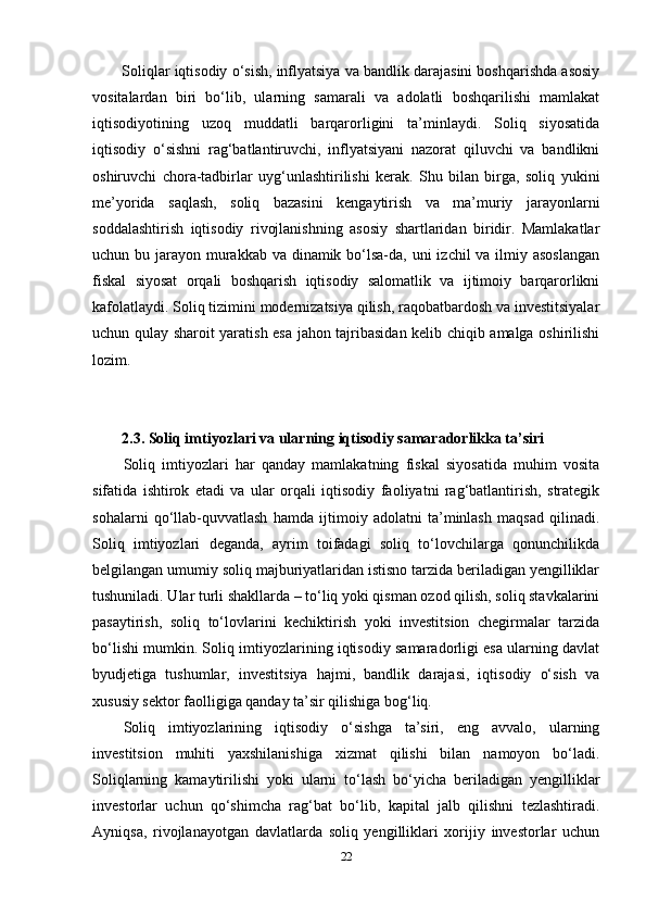 Soliqlar iqtisodiy o‘sish, inflyatsiya va bandlik darajasini boshqarishda asosiy
vositalardan   biri   bo‘lib,   ularning   samarali   va   adolatli   boshqarilishi   mamlakat
iqtisodiyotining   uzoq   muddatli   barqarorligini   ta’minlaydi.   Soliq   siyosatida
iqtisodiy   o‘sishni   rag‘batlantiruvchi,   inflyatsiyani   nazorat   qiluvchi   va   bandlikni
oshiruvchi   chora-tadbirlar   uyg‘unlashtirilishi   kerak.   Shu   bilan   birga,   soliq   yukini
me’yorida   saqlash,   soliq   bazasini   kengaytirish   va   ma’muriy   jarayonlarni
soddalashtirish   iqtisodiy   rivojlanishning   asosiy   shartlaridan   biridir.   Mamlakatlar
uchun bu jarayon murakkab va dinamik bo‘lsa-da, uni  izchil va ilmiy asoslangan
fiskal   siyosat   orqali   boshqarish   iqtisodiy   salomatlik   va   ijtimoiy   barqarorlikni
kafolatlaydi. Soliq tizimini modernizatsiya qilish, raqobatbardosh va investitsiyalar
uchun qulay sharoit yaratish esa jahon tajribasidan kelib chiqib amalga oshirilishi
lozim.
2.3. Soliq imtiyozlari va ularning iqtisodiy samaradorlikka ta’siri
Soliq   imtiyozlari   har   qanday   mamlakatning   fiskal   siyosatida   muhim   vosita
sifatida   ishtirok   etadi   va   ular   orqali   iqtisodiy   faoliyatni   rag‘batlantirish,   strategik
sohalarni   qo‘llab-quvvatlash   hamda   ijtimoiy   adolatni   ta’minlash   maqsad   qilinadi.
Soliq   imtiyozlari   deganda,   ayrim   toifadagi   soliq   to‘lovchilarga   qonunchilikda
belgilangan umumiy soliq majburiyatlaridan istisno tarzida beriladigan yengilliklar
tushuniladi. Ular turli shakllarda – to‘liq yoki qisman ozod qilish, soliq stavkalarini
pasaytirish,   soliq   to‘lovlarini   kechiktirish   yoki   investitsion   chegirmalar   tarzida
bo‘lishi mumkin. Soliq imtiyozlarining iqtisodiy samaradorligi esa ularning davlat
byudjetiga   tushumlar,   investitsiya   hajmi,   bandlik   darajasi,   iqtisodiy   o‘sish   va
xususiy sektor faolligiga qanday ta’sir qilishiga bog‘liq.
Soliq   imtiyozlarining   iqtisodiy   o‘sishga   ta’siri,   eng   avvalo,   ularning
investitsion   muhiti   yaxshilanishiga   xizmat   qilishi   bilan   namoyon   bo‘ladi.
Soliqlarning   kamaytirilishi   yoki   ularni   to‘lash   bo‘yicha   beriladigan   yengilliklar
investorlar   uchun   qo‘shimcha   rag‘bat   bo‘lib,   kapital   jalb   qilishni   tezlashtiradi.
Ayniqsa,   rivojlanayotgan   davlatlarda   soliq   yengilliklari   xorijiy   investorlar   uchun
22 