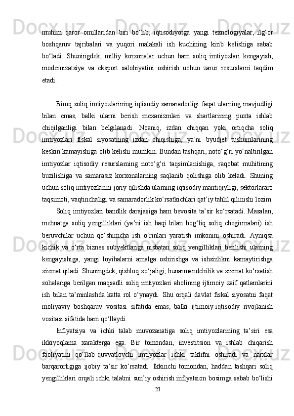 muhim   qaror   omillaridan   biri   bo‘lib,   iqtisodiyotga   yangi   texnologiyalar,   ilg‘or
boshqaruv   tajribalari   va   yuqori   malakali   ish   kuchining   kirib   kelishiga   sabab
bo‘ladi.   Shuningdek,   milliy   korxonalar   uchun   ham   soliq   imtiyozlari   kengayish,
modernizatsiya   va   eksport   salohiyatini   oshirish   uchun   zarur   resurslarni   taqdim
etadi.
Biroq soliq imtiyozlarining iqtisodiy samaradorligi faqat ularning mavjudligi
bilan   emas,   balki   ularni   berish   mexanizmlari   va   shartlarining   puxta   ishlab
chiqilganligi   bilan   belgilanadi.   Noaniq,   izdan   chiqqan   yoki   ortiqcha   soliq
imtiyozlari   fiskal   siyosatning   izdan   chiqishiga,   ya’ni   byudjet   tushumlarining
keskin kamayishiga olib kelishi mumkin. Bundan tashqari, noto‘g‘ri yo‘naltirilgan
imtiyozlar   iqtisodiy   resurslarning   noto‘g‘ri   taqsimlanishiga,   raqobat   muhitining
buzilishiga   va   samarasiz   korxonalarning   saqlanib   qolishiga   olib   keladi.   Shuning
uchun soliq imtiyozlarini joriy qilishda ularning iqtisodiy mantiqiyligi, sektorlararo
taqsimoti, vaqtinchaligi va samaradorlik ko‘rsatkichlari qat’iy tahlil qilinishi lozim.
Soliq  imtiyozlari   bandlik darajasiga  ham  bevosita  ta’sir  ko‘rsatadi.  Masalan,
mehnatga   soliq   yengilliklari   (ya’ni   ish   haqi   bilan   bog‘liq   soliq   chegirmalari)   ish
beruvchilar   uchun   qo‘shimcha   ish   o‘rinlari   yaratish   imkonini   oshiradi.   Ayniqsa
kichik   va   o‘rta   biznes   subyektlariga   nisbatan   soliq   yengilliklari   berilishi   ularning
kengayishiga,   yangi   loyihalarni   amalga   oshirishga   va   ishsizlikni   kamaytirishga
xizmat qiladi. Shuningdek, qishloq xo‘jaligi, hunarmandchilik va xizmat ko‘rsatish
sohalariga berilgan maqsadli  soliq imtiyozlari  aholining ijtimoiy zaif  qatlamlarini
ish   bilan   ta’minlashda   katta   rol   o‘ynaydi.   Shu   orqali   davlat   fiskal   siyosatni   faqat
moliyaviy   boshqaruv   vositasi   sifatida   emas,   balki   ijtimoiy-iqtisodiy   rivojlanish
vositasi sifatida ham qo‘llaydi.
Inflyatsiya   va   ichki   talab   muvozanatiga   soliq   imtiyozlarining   ta’siri   esa
ikkiyoqlama   xarakterga   ega.   Bir   tomondan,   investitsion   va   ishlab   chiqarish
faoliyatini   qo‘llab-quvvatlovchi   imtiyozlar   ichki   taklifni   oshiradi   va   narxlar
barqarorligiga   ijobiy   ta’sir   ko‘rsatadi.   Ikkinchi   tomondan,   haddan   tashqari   soliq
yengilliklari orqali ichki talabni sun’iy oshirish inflyatsion bosimga sabab bo‘lishi
23 