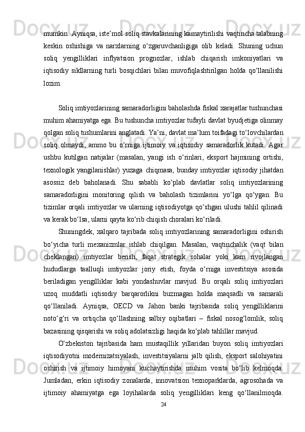 mumkin. Ayniqsa, iste’mol soliq stavkalarining kamaytirilishi vaqtincha talabning
keskin   oshishiga   va   narxlarning   o‘zgaruvchanligiga   olib   keladi.   Shuning   uchun
soliq   yengilliklari   inflyatsion   prognozlar,   ishlab   chiqarish   imkoniyatlari   va
iqtisodiy   sikllarning   turli   bosqichlari   bilan   muvofiqlashtirilgan   holda   qo‘llanilishi
lozim.
Soliq imtiyozlarining samaradorligini baholashda fiskal xarajatlar tushunchasi
muhim ahamiyatga ega. Bu tushuncha imtiyozlar tufayli davlat byudjetiga olinmay
qolgan soliq tushumlarini anglatadi. Ya’ni, davlat ma’lum toifadagi to‘lovchilardan
soliq   olmaydi,   ammo   bu   o‘rniga   ijtimoiy   va   iqtisodiy   samaradorlik   kutadi.   Agar
ushbu   kutilgan   natijalar   (masalan,   yangi   ish   o‘rinlari,   eksport   hajmining   ortishi,
texnologik  yangilanishlar)   yuzaga  chiqmasa,   bunday  imtiyozlar   iqtisodiy   jihatdan
asossiz   deb   baholanadi.   Shu   sababli   ko‘plab   davlatlar   soliq   imtiyozlarining
samaradorligini   monitoring   qilish   va   baholash   tizimlarini   yo‘lga   qo‘ygan.   Bu
tizimlar  orqali  imtiyozlar  va ularning iqtisodiyotga qo‘shgan ulushi  tahlil qilinadi
va kerak bo‘lsa, ularni qayta ko‘rib chiqish choralari ko‘riladi.
Shuningdek,   xalqaro   tajribada   soliq   imtiyozlarining   samaradorligini   oshirish
bo‘yicha   turli   mexanizmlar   ishlab   chiqilgan.   Masalan,   vaqtinchalik   (vaqt   bilan
cheklangan)   imtiyozlar   berish,   faqat   strategik   sohalar   yoki   kam   rivojlangan
hududlarga   taalluqli   imtiyozlar   joriy   etish,   foyda   o‘rniga   investitsiya   asosida
beriladigan   yengilliklar   kabi   yondashuvlar   mavjud.   Bu   orqali   soliq   imtiyozlari
uzoq   muddatli   iqtisodiy   barqarorlikni   buzmagan   holda   maqsadli   va   samarali
qo‘llaniladi.   Ayniqsa,   OECD   va   Jahon   banki   tajribasida   soliq   yengilliklarini
noto‘g‘ri   va   ortiqcha   qo‘llashning   salbiy   oqibatlari   –   fiskal   nosog‘lomlik,   soliq
bazasining qisqarishi va soliq adolatsizligi haqida ko‘plab tahlillar mavjud.
O‘zbekiston   tajribasida   ham   mustaqillik   yillaridan   buyon   soliq   imtiyozlari
iqtisodiyotni   modernizatsiyalash,   investitsiyalarni   jalb   qilish,   eksport   salohiyatini
oshirish   va   ijtimoiy   himoyani   kuchaytirishda   muhim   vosita   bo‘lib   kelmoqda.
Jumladan,   erkin   iqtisodiy   zonalarda,   innovatsion   texnoparklarda,   agrosohada   va
ijtimoiy   ahamiyatga   ega   loyihalarda   soliq   yengilliklari   keng   qo‘llanilmoqda.
24 