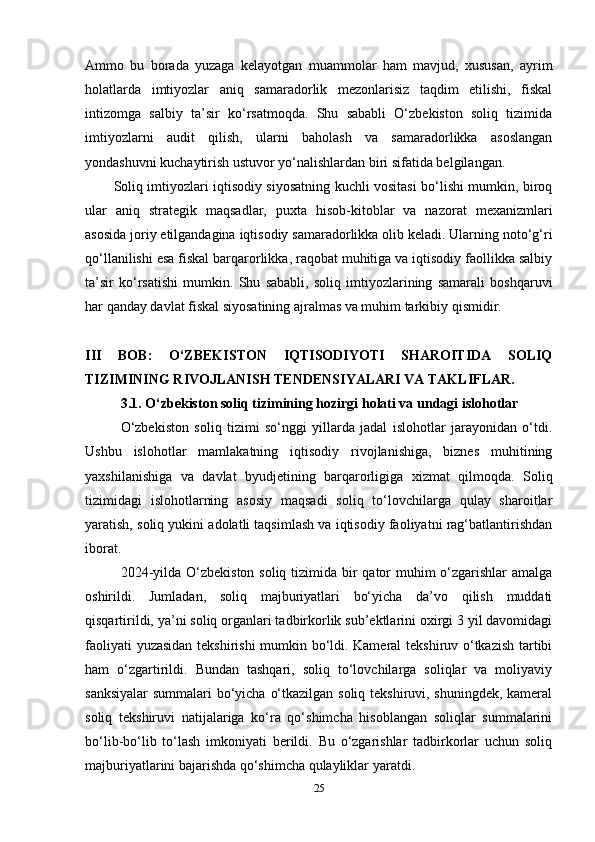 Ammo   bu   borada   yuzaga   kelayotgan   muammolar   ham   mavjud,   xususan,   ayrim
holatlarda   imtiyozlar   aniq   samaradorlik   mezonlarisiz   taqdim   etilishi,   fiskal
intizomga   salbiy   ta’sir   ko‘rsatmoqda.   Shu   sababli   O‘zbekiston   soliq   tizimida
imtiyozlarni   audit   qilish,   ularni   baholash   va   samaradorlikka   asoslangan
yondashuvni kuchaytirish ustuvor yo‘nalishlardan biri sifatida belgilangan.
Soliq imtiyozlari iqtisodiy siyosatning kuchli vositasi bo‘lishi mumkin, biroq
ular   aniq   strategik   maqsadlar,   puxta   hisob-kitoblar   va   nazorat   mexanizmlari
asosida joriy etilgandagina iqtisodiy samaradorlikka olib keladi. Ularning noto‘g‘ri
qo‘llanilishi esa fiskal barqarorlikka, raqobat muhitiga va iqtisodiy faollikka salbiy
ta’sir   ko‘rsatishi   mumkin.   Shu   sababli,   soliq   imtiyozlarining   samarali   boshqaruvi
har qanday davlat fiskal siyosatining ajralmas va muhim tarkibiy qismidir.
III   BOB:   O‘ZBEKISTON   IQTISODIYOTI   SHAROITIDA   SOLIQ
TIZIMINING RIVOJLANISH TENDENSIYALARI VA TAKLIFLAR.
3.1. O‘zbekiston soliq tizimining hozirgi holati va undagi islohotlar
O‘zbekiston   soliq   tizimi   so‘nggi   yillarda   jadal   islohotlar   jarayonidan   o‘tdi.
Ushbu   islohotlar   mamlakatning   iqtisodiy   rivojlanishiga,   biznes   muhitining
yaxshilanishiga   va   davlat   byudjetining   barqarorligiga   xizmat   qilmoqda.   Soliq
tizimidagi   islohotlarning   asosiy   maqsadi   soliq   to‘lovchilarga   qulay   sharoitlar
yaratish, soliq yukini adolatli taqsimlash va iqtisodiy faoliyatni rag‘batlantirishdan
iborat.
2024-yilda O‘zbekiston soliq tizimida bir  qator muhim o‘zgarishlar amalga
oshirildi.   Jumladan,   soliq   majburiyatlari   bo‘yicha   da’vo   qilish   muddati
qisqartirildi, ya’ni soliq organlari tadbirkorlik sub’ektlarini oxirgi 3 yil davomidagi
faoliyati yuzasidan tekshirishi  mumkin bo‘ldi. Kameral tekshiruv o‘tkazish tartibi
ham   o‘zgartirildi.   Bundan   tashqari,   soliq   to‘lovchilarga   soliqlar   va   moliyaviy
sanksiyalar  summalari bo‘yicha o‘tkazilgan soliq tekshiruvi, shuningdek, kameral
soliq   tekshiruvi   natijalariga   ko‘ra   qo‘shimcha   hisoblangan   soliqlar   summalarini
bo‘lib-bo‘lib   to‘lash   imkoniyati   berildi.   Bu   o‘zgarishlar   tadbirkorlar   uchun   soliq
majburiyatlarini bajarishda qo‘shimcha qulayliklar yaratdi.
25 