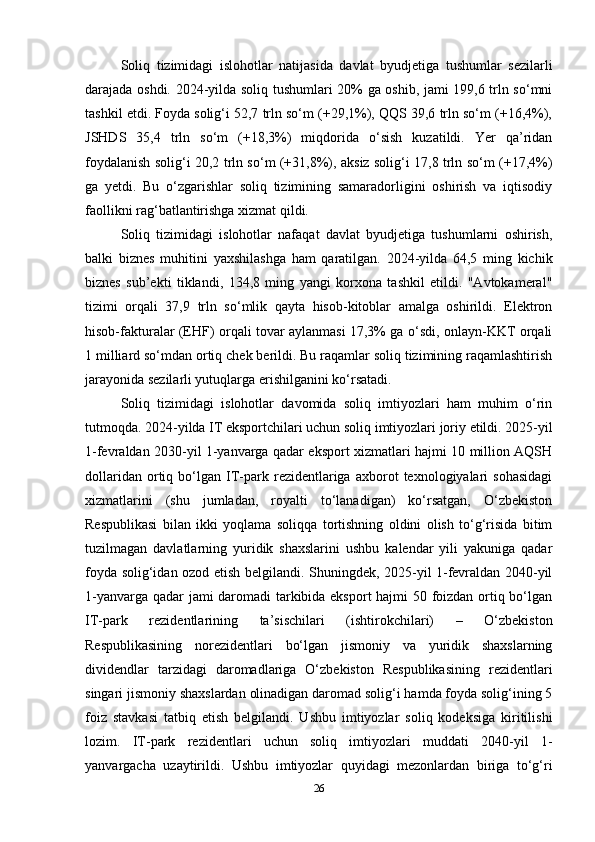 Soliq   tizimidagi   islohotlar   natijasida   davlat   byudjetiga   tushumlar   sezilarli
darajada oshdi. 2024-yilda soliq tushumlari 20% ga oshib, jami 199,6 trln so‘mni
tashkil etdi. Foyda solig‘i 52,7 trln so‘m (+29,1%), QQS 39,6 trln so‘m (+16,4%),
JSHDS   35,4   trln   so‘m   (+18,3%)   miqdorida   o‘sish   kuzatildi.   Yer   qa’ridan
foydalanish solig‘i 20,2 trln so‘m (+31,8%), aksiz solig‘i 17,8 trln so‘m (+17,4%)
ga   yetdi.   Bu   o‘zgarishlar   soliq   tizimining   samaradorligini   oshirish   va   iqtisodiy
faollikni rag‘batlantirishga xizmat qildi.
Soliq   tizimidagi   islohotlar   nafaqat   davlat   byudjetiga   tushumlarni   oshirish,
balki   biznes   muhitini   yaxshilashga   ham   qaratilgan.   2024-yilda   64,5   ming   kichik
biznes   sub’ekti   tiklandi,   134,8   ming   yangi   korxona   tashkil   etildi.   "Avtokameral"
tizimi   orqali   37,9   trln   so‘mlik   qayta   hisob-kitoblar   amalga   oshirildi.   Elektron
hisob-fakturalar (EHF) orqali tovar aylanmasi 17,3% ga o‘sdi, onlayn-KKT orqali
1 milliard so‘mdan ortiq chek berildi. Bu raqamlar soliq tizimining raqamlashtirish
jarayonida sezilarli yutuqlarga erishilganini ko‘rsatadi.
Soliq   tizimidagi   islohotlar   davomida   soliq   imtiyozlari   ham   muhim   o‘rin
tutmoqda. 2024-yilda IT eksportchilari uchun soliq imtiyozlari joriy etildi. 2025-yil
1-fevraldan 2030-yil 1-yanvarga qadar eksport xizmatlari hajmi 10 million AQSH
dollaridan   ortiq   bo‘lgan   IT-park   rezidentlariga   axborot   texnologiyalari   sohasidagi
xizmatlarini   (shu   jumladan,   royalti   to‘lanadigan)   ko‘rsatgan,   O‘zbekiston
Respublikasi   bilan   ikki   yoqlama   soliqqa   tortishning   oldini   olish   to‘g‘risida   bitim
tuzilmagan   davlatlarning   yuridik   shaxslarini   ushbu   kalendar   yili   yakuniga   qadar
foyda solig‘idan ozod etish belgilandi. Shuningdek, 2025-yil 1-fevraldan 2040-yil
1-yanvarga qadar jami daromadi  tarkibida eksport hajmi 50 foizdan ortiq bo‘lgan
IT-park   rezidentlarining   ta’sischilari   (ishtirokchilari)   –   O‘zbekiston
Respublikasining   norezidentlari   bo‘lgan   jismoniy   va   yuridik   shaxslarning
dividendlar   tarzidagi   daromadlariga   O‘zbekiston   Respublikasining   rezidentlari
singari jismoniy shaxslardan olinadigan daromad solig‘i hamda foyda solig‘ining 5
foiz   stavkasi   tatbiq   etish   belgilandi.   Ushbu   imtiyozlar   soliq   kodeksiga   kiritilishi
lozim.   IT-park   rezidentlari   uchun   soliq   imtiyozlari   muddati   2040-yil   1-
yanvargacha   uzaytirildi.   Ushbu   imtiyozlar   quyidagi   mezonlardan   biriga   to‘g‘ri
26 