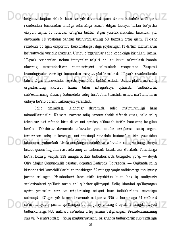 kelganda   taqdim   etiladi:   kalendar   yili   davomida   jami   daromadi   tarkibida   IT-park
rezidentlari   tomonidan   amalga   oshirishga   ruxsat   etilgan   faoliyat   turlari   bo‘yicha
eksport   hajmi   50   foizidan   ortig‘ini   tashkil   etgan   yuridik   shaxslar;   kalendar   yili
davomida   18   yoshdan   oshgan   bitiruvchilarning   50   foizdan   ortiq   qismi   IT-park
rezidenti  bo‘lgan eksportchi  korxonalarga  ishga  joylashgan  IT-ta’lim   xizmatlarini
ko‘rsatuvchi yuridik shaxslar. Ushbu o‘zgarishlar soliq kodeksiga kiritilishi lozim.
IT-park   rezidentlari   uchun   imtiyozlar   to‘g‘ri   qo‘llanilishini   ta’minlash   hamda
ularning   samaradorligini   monitoringini   ta’minlash   maqsadida   Raqamli
texnologiyalar   vazirligi   tomonidan   mavjud   platformalarda   IT-park   rezidentlarida
tahsil   olgan   bitiruvchilar   reyestri   yuritilishi   tashkil   etiladi.   Ushbu   platforma   soliq
organlarining   axborot   tizimi   bilan   integratsiya   qilinadi.   Tadbirkorlik
sub’ektlarining   shaxsiy   kabinetida   soliq   hisobotini   tuzishda   ushbu   ma’lumotlarni
onlayn ko‘rib borish imkoniyati yaratiladi.
Soliq   tizimidagi   islohotlar   davomida   soliq   ma’murchiligi   ham
takomillashtirildi.   Kameral   nazorat   soliq   nazorat   shakli   sifatida   emas,   balki   soliq
tekshiruv   turi   sifatida   kiritildi   va   uni   qanday   o‘tkazish   tartibi   ham   aniq   belgilab
berildi.   Tekshiruv   davomida   tafovutlar   yoki   xatolar   aniqlansa,   soliq   organi
tomonidan   soliq   to‘lovchiga   uni   mustaqil   ravishda   bartaraf   etilishi   yuzasidan
talabnoma yuboriladi. Unda aniqlangan xatolik va tafovutlar soliq va buxgalteriya
hisobi  qonun hujjatlari asosida aniq va tushunarli  tarzda aks ettiriladi. Tahlillarga
ko‘ra,   hozirgi   vaqtda   228   mingta   kichik   tadbirkorlarda   buxgalter   yo‘q,   —   deydi
Oliy   Majlis   Qonunchilik   palatasi   deputati   Botirbek   To‘razoda.   —   Oqibatda   soliq
hisobotlarini kamchiliklar bilan topshirgan 32 mingga yaqin tadbirkorga moliyaviy
jarima   solingan.   Hisobotlarni   kechiktirib   topshirish   bilan   bog‘liq   moliyaviy
sanktsiyalarni   qo‘llash   tartibi   to‘liq   bekor   qilinyapti.   Soliq   idoralari   qo‘llayotgan
ayrim   jarimalar   soni   va   miqdorining   ortgani   ham   tadbirkorlarni   xavotirga
solmoqda.   O‘tgan   yili   kameral   nazorati   natijasida   336   ta   korxonaga   51   milliard
so‘m   moliyaviy   jarima   qo‘llangan   bo‘lsa,   joriy   yilning   6   oyida   3   mingdan   ziyod
tadbirkorlarga   900   milliard   so‘mdan   ortiq   jarima   belgilangan.   Prezidentimizning
shu yil 7-sentyabrdagi “Soliq majburiyatlarini bajarishda tadbirkorlik sub’ektlariga
27 