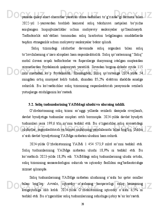 yanada qulay shart-sharoitlar yaratish chora-tadbirlari to‘g‘risida”gi  farmoni bilan
2022-yil   1-yanvardan   boshlab   kameral   soliq   tekshiruvi   natijalari   bo‘yicha
aniqlangan   huquqbuzarliklar   uchun   moliyaviy   sanksiyalar   qo‘llanilmaydi.
Tadbirkorlik   sub’ektlari   tomonidan   soliq   hisobotini   belgilangan   muddatlarda
taqdim etmaganlik uchun moliyaviy sanksiyalar bekor qilindi.
Soliq   tizimidagi   islohotlar   davomida   soliq   organlari   bilan   soliq
to‘lovchilarning o‘zaro aloqalari ham raqamlashtirildi. Soliq qo‘mitasining “Soliq”
mobil   ilovasi   orqali   tadbirkorlar   va   fuqarolarga   dunyoning   istalgan   nuqtasidan
xizmatlardan foydalanish  imkoniyati  yaratildi. Ilovadan  birgina  dekabr  oyida  115
mln   martadan   ko‘p   foydalanildi.   Shuningdek,   Soliq   qo‘mitasiga   2024-yilda   54
mingdan   ortiq   murojaat   kelib   tushdi,   shundan   85,2%   elektron   shaklda   amalga
oshirildi.   Bu   ko‘rsatkichlar   soliq   tizimining   raqamlashtirish   jarayonida   sezilarli
yutuqlarga erishilganini ko‘rsatadi.
 3.2. Soliq tushumlarining YAIMdagi ulushi va ularning tahlili. 
O‘zbekistonning   soliq   tizimi   so‘nggi   yillarda   sezilarli   darajada   rivojlanib,
davlat   byudjetiga   tushumlar   miqdori   ortib   bormoqda.   2024-yilda   davlat   byudjeti
tushumlari   jami   199,6   trln   so‘mni   tashkil   etdi.   Bu   o‘zgarishlar   soliq   siyosatidagi
islohotlar, raqamlashtirish va biznes muhitining yaxshilanishi bilan bog‘liq. Ushbu
o‘sish davlat byudjetining YAIMga nisbatan ulushini ham oshirdi.
2024-yilda   O‘zbekistonning   YAIMi   1   454   573,9   mlrd   so‘mni   tashkil   etdi.
Soliq   tushumlarining   YAIMga   nisbatan   ulushi   18,9%   ni   tashkil   etdi.   Bu
ko‘rsatkich   2023-yilda  18,3%   edi.   YAIMdagi   soliq   tushumlarining   ulushi   ortishi,
soliq   tizimining   samaradorligini   oshirish   va   iqtisodiy   faollikni   rag‘batlantirishga
xizmat qilmoqda.
Soliq   tushumlarining   YAIMga   nisbatan   ulushining   o‘sishi   bir   qator   omillar
bilan   bog‘liq.   Avvalo,   iqtisodiy   o‘sishning   barqarorligi   soliq   bazasining
kengayishiga   olib   keldi.   2024-yilda   O‘zbekistonning   iqtisodiy   o‘sishi   6,5%   ni
tashkil etdi. Bu o‘zgarishlar soliq tushumlarining oshishiga ijobiy ta’sir ko‘rsatdi.
28 