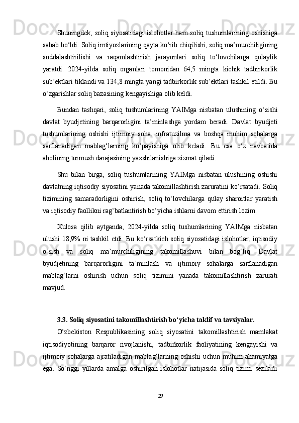 Shuningdek, soliq siyosatidagi  islohotlar ham soliq tushumlarining oshishiga
sabab bo‘ldi. Soliq imtiyozlarining qayta ko‘rib chiqilishi, soliq ma’murchiligining
soddalashtirilishi   va   raqamlashtirish   jarayonlari   soliq   to‘lovchilarga   qulaylik
yaratdi.   2024-yilda   soliq   organlari   tomonidan   64,5   mingta   kichik   tadbirkorlik
sub’ektlari tiklandi va 134,8 mingta yangi tadbirkorlik sub’ektlari tashkil etildi. Bu
o‘zgarishlar soliq bazasining kengayishiga olib keldi.
Bundan   tashqari,   soliq   tushumlarining   YAIMga   nisbatan   ulushining   o‘sishi
davlat   byudjetining   barqarorligini   ta’minlashga   yordam   beradi.   Davlat   byudjeti
tushumlarining   oshishi   ijtimoiy   soha,   infratuzilma   va   boshqa   muhim   sohalarga
sarflanadigan   mablag‘larning   ko‘payishiga   olib   keladi.   Bu   esa   o‘z   navbatida
aholining turmush darajasining yaxshilanishiga xizmat qiladi.
Shu   bilan   birga,   soliq   tushumlarining   YAIMga   nisbatan   ulushining   oshishi
davlatning iqtisodiy siyosatini yanada takomillashtirish zaruratini ko‘rsatadi. Soliq
tizimining   samaradorligini   oshirish,   soliq   to‘lovchilarga   qulay   sharoitlar   yaratish
va iqtisodiy faollikni rag‘batlantirish bo‘yicha ishlarni davom ettirish lozim.
Xulosa   qilib   aytganda,   2024-yilda   soliq   tushumlarining   YAIMga   nisbatan
ulushi 18,9% ni tashkil etdi. Bu ko‘rsatkich soliq siyosatidagi islohotlar, iqtisodiy
o‘sish   va   soliq   ma’murchiligining   takomillashuvi   bilan   bog‘liq.   Davlat
byudjetining   barqarorligini   ta’minlash   va   ijtimoiy   sohalarga   sarflanadigan
mablag‘larni   oshirish   uchun   soliq   tizimini   yanada   takomillashtirish   zarurati
mavjud.
3.3. Soliq siyosatini takomillashtirish bo‘yicha taklif va tavsiyalar.
O‘zbekiston   Respublikasining   soliq   siyosatini   takomillashtirish   mamlakat
iqtisodiyotining   barqaror   rivojlanishi,   tadbirkorlik   faoliyatining   kengayishi   va
ijtimoiy   sohalarga   ajratiladigan   mablag‘larning   oshishi   uchun   muhim   ahamiyatga
ega.   So‘nggi   yillarda   amalga   oshirilgan   islohotlar   natijasida   soliq   tizimi   sezilarli
29 