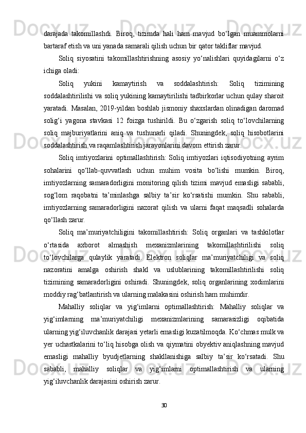 darajada   takomillashdi.   Biroq,   tizimda   hali   ham   mavjud   bo‘lgan   muammolarni
bartaraf etish va uni yanada samarali qilish uchun bir qator takliflar mavjud.
Soliq   siyosatini   takomillashtirishning   asosiy   yo‘nalishlari   quyidagilarni   o‘z
ichiga oladi:
Soliq   yukini   kamaytirish   va   soddalashtirish:   Soliq   tizimining
soddalashtirilishi va soliq yukining kamaytirilishi tadbirkorlar uchun qulay sharoit
yaratadi. Masalan,  2019-yildan boshlab jismoniy shaxslardan  olinadigan daromad
solig‘i   yagona   stavkasi   12   foizga   tushirildi.   Bu   o‘zgarish   soliq   to‘lovchilarning
soliq   majburiyatlarini   aniq   va   tushunarli   qiladi.   Shuningdek,   soliq   hisobotlarini
soddalashtirish va raqamlashtirish jarayonlarini davom ettirish zarur.
Soliq   imtiyozlarini   optimallashtirish:   Soliq   imtiyozlari   iqtisodiyotning   ayrim
sohalarini   qo‘llab-quvvatlash   uchun   muhim   vosita   bo‘lishi   mumkin.   Biroq,
imtiyozlarning   samaradorligini   monitoring   qilish   tizimi   mavjud   emasligi   sababli,
sog‘lom   raqobatni   ta’minlashga   salbiy   ta’sir   ko‘rsatishi   mumkin.   Shu   sababli,
imtiyozlarning   samaradorligini   nazorat   qilish   va   ularni   faqat   maqsadli   sohalarda
qo‘llash zarur.
Soliq   ma’muriyatchiligini   takomillashtirish:   Soliq   organlari   va   tashkilotlar
o‘rtasida   axborot   almashish   mexanizmlarining   takomillashtirilishi   soliq
to‘lovchilarga   qulaylik   yaratadi.   Elektron   soliqlar   ma’muriyatchiligi   va   soliq
nazoratini   amalga   oshirish   shakl   va   uslublarining   takomillashtirilishi   soliq
tizimining   samaradorligini   oshiradi.   Shuningdek,   soliq   organlarining   xodimlarini
moddiy rag‘batlantirish va ularning malakasini oshirish ham muhimdir.
Mahalliy   soliqlar   va   yig‘imlarni   optimallashtirish:   Mahalliy   soliqlar   va
yig‘imlarning   ma’muriyatchiligi   mexanizmlarining   samarasizligi   oqibatida
ularning yig‘iluvchanlik darajasi yetarli emasligi kuzatilmoqda. Ko‘chmas mulk va
yer uchastkalarini to‘liq hisobga olish va qiymatini obyektiv aniqlashning mavjud
emasligi   mahalliy   byudjetlarning   shakllanishiga   salbiy   ta’sir   ko‘rsatadi.   Shu
sababli,   mahalliy   soliqlar   va   yig‘imlarni   optimallashtirish   va   ularning
yig‘iluvchanlik darajasini oshirish zarur.
30 
