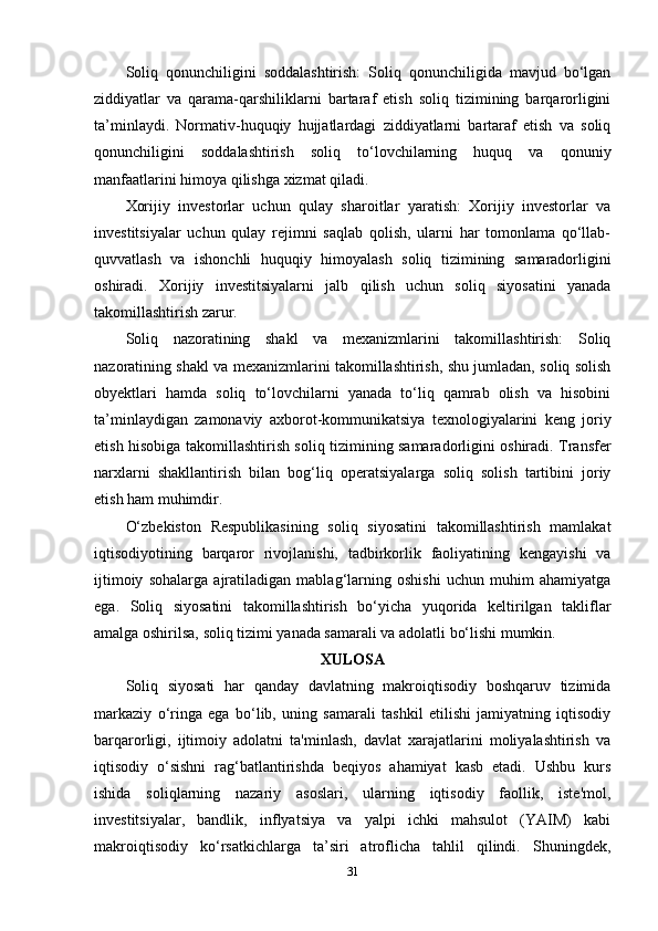 Soliq   qonunchiligini   soddalashtirish:   Soliq   qonunchiligida   mavjud   bo‘lgan
ziddiyatlar   va   qarama-qarshiliklarni   bartaraf   etish   soliq   tizimining   barqarorligini
ta’minlaydi.   Normativ-huquqiy   hujjatlardagi   ziddiyatlarni   bartaraf   etish   va   soliq
qonunchiligini   soddalashtirish   soliq   to‘lovchilarning   huquq   va   qonuniy
manfaatlarini himoya qilishga xizmat qiladi.
Xorijiy   investorlar   uchun   qulay   sharoitlar   yaratish:   Xorijiy   investorlar   va
investitsiyalar   uchun   qulay   rejimni   saqlab   qolish,   ularni   har   tomonlama   qo‘llab-
quvvatlash   va   ishonchli   huquqiy   himoyalash   soliq   tizimining   samaradorligini
oshiradi.   Xorijiy   investitsiyalarni   jalb   qilish   uchun   soliq   siyosatini   yanada
takomillashtirish zarur.
Soliq   nazoratining   shakl   va   mexanizmlarini   takomillashtirish:   Soliq
nazoratining shakl va mexanizmlarini takomillashtirish, shu jumladan, soliq solish
obyektlari   hamda   soliq   to‘lovchilarni   yanada   to‘liq   qamrab   olish   va   hisobini
ta’minlaydigan   zamonaviy   axborot-kommunikatsiya   texnologiyalarini   keng   joriy
etish hisobiga takomillashtirish soliq tizimining samaradorligini oshiradi. Transfer
narxlarni   shakllantirish   bilan   bog‘liq   operatsiyalarga   soliq   solish   tartibini   joriy
etish ham muhimdir.
O‘zbekiston   Respublikasining   soliq   siyosatini   takomillashtirish   mamlakat
iqtisodiyotining   barqaror   rivojlanishi,   tadbirkorlik   faoliyatining   kengayishi   va
ijtimoiy   sohalarga   ajratiladigan   mablag‘larning   oshishi   uchun   muhim   ahamiyatga
ega.   Soliq   siyosatini   takomillashtirish   bo‘yicha   yuqorida   keltirilgan   takliflar
amalga oshirilsa, soliq tizimi yanada samarali va adolatli bo‘lishi mumkin.
XULOSA
Soliq   siyosati   har   qanday   davlatning   makroiqtisodiy   boshqaruv   tizimida
markaziy   o‘ringa   ega   bo‘lib,   uning   samarali   tashkil   etilishi   jamiyatning   iqtisodiy
barqarorligi,   ijtimoiy   adolatni   ta'minlash,   davlat   xarajatlarini   moliyalashtirish   va
iqtisodiy   o‘sishni   rag‘batlantirishda   beqiyos   ahamiyat   kasb   etadi.   Ushbu   kurs
ishida   soliqlarning   nazariy   asoslari,   ularning   iqtisodiy   faollik,   iste'mol,
investitsiyalar,   bandlik,   inflyatsiya   va   yalpi   ichki   mahsulot   (YAIM)   kabi
makroiqtisodiy   ko‘rsatkichlarga   ta’siri   atroflicha   tahlil   qilindi.   Shuningdek,
31 