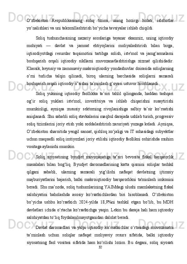 O‘zbekiston   Respublikasining   soliq   tizimi,   uning   hozirgi   holati,   islohotlar
yo‘nalishlari va uni takomillashtirish bo‘yicha tavsiyalar ishlab chiqildi.
Soliq   tushunchasining   nazariy   asoslariga   tayanar   ekanmiz,   uning   iqtisodiy
mohiyati   —   davlat   va   jamoat   ehtiyojlarini   moliyalashtirish   bilan   birga,
iqtisodiyotdagi   resurslar   taqsimotini   tartibga   solish,   iste'mol   va   jamg‘armalarni
boshqarish   orqali   iqtisodiy   sikllarni   muvozanatlashtirishga   xizmat   qilishidadir.
Klassik, keynsiy va zamonaviy makroiqtisodiy yondashuvlar doirasida soliqlarning
o‘rni   turlicha   talqin   qilinadi,   biroq   ularning   barchasida   soliqlarni   samarali
boshqarish orqali iqtisodiy o‘sishni ta’minlash g‘oyasi ustuvor hisoblanadi.
Soliq   yukining   iqtisodiy   faollikka   ta’siri   tahlil   qilinganda,   haddan   tashqari
og‘ir   soliq   yuklari   iste'mol,   investitsiya   va   ishlab   chiqarishni   susaytirishi
mumkinligi,   ayniqsa   xususiy   sektorning   rivojlanishiga   salbiy   ta’sir   ko‘rsatishi
aniqlanadi. Shu sababli soliq stavkalarini maqbul darajada ushlab turish, progressiv
soliq tizimlarini joriy etish yoki soddalashtirish zaruriyati yuzaga keladi. Ayniqsa,
O‘zbekiston sharoitida yengil sanoat, qishloq xo‘jaligi va IT sohasidagi subyektlar
uchun maqsadli soliq imtiyozlari joriy etilishi iqtisodiy faollikni oshirishda muhim
vositaga aylanishi mumkin.
Soliq   siyosatining   byudjet   muvozanatiga   ta’siri   bevosita   fiskal   barqarorlik
masalalari   bilan   bog‘liq.   Byudjet   daromadlarining   katta   qismini   soliqlar   tashkil
qilgani   sababli,   ularning   samarali   yig‘ilishi   nafaqat   davlatning   ijtimoiy
majburiyatlarini   bajarish,   balki   makroiqtisodiy   barqarorlikni   ta'minlash   imkonini
beradi. Shu ma’noda, soliq tushumlarining YAIMdagi ulushi mamlakatning fiskal
salohiyatini   baholashda   asosiy   ko‘rsatkichlardan   biri   hisoblanadi.   O‘zbekiston
bo‘yicha   ushbu   ko‘rsatkich   2024-yilda   18,9%ni   tashkil   etgan   bo‘lib,   bu   MDH
davlatlari  ichida o‘rtacha ko‘rsatkichga  yaqin. Lekin bu daraja hali  ham  iqtisodiy
salohiyatdan to‘liq foydalanilmayotganidan dalolat beradi.
Davlat  daromadlari  va  yalpi  iqtisodiy  ko‘rsatkichlar  o‘rtasidagi  muvozanatni
ta’minlash   uchun   soliqlar   nafaqat   moliyaviy   resurs   sifatida,   balki   iqtisodiy
siyosatning   faol   vositasi   sifatida   ham   ko‘rilishi   lozim.   Bu   degani,   soliq   siyosati
32 