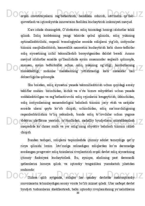 orqali   investitsiyalarni   rag‘batlantirish,   bandlikni   oshirish,   iste'molni   qo‘llab-
quvvatlash va iqtisodiyotda innovatsion faollikni kuchaytirish imkoniyati mavjud.
Kurs ishida shuningdek, O‘zbekiston soliq tizimidagi hozirgi islohotlar tahlil
qilindi.   Soliq   kodeksining   yangi   tahrirda   qabul   qilinishi,   soliq   yukining
optimallashtirilishi,   raqamli   texnologiyalar   asosida   soliqlarni   yig‘ish,   imtiyozlar
tizimini   maqbullashtirish,   kamerallik   nazoratini   kuchaytirish   kabi   chora-tadbirlar
soliq   siyosatining   izchil   takomillashib   borayotganidan   dalolat   beradi.   Ammo
mavjud   islohotlar   amalda   qo‘llanilishida   ayrim   muammolar   saqlanib   qolmoqda,
xususan,   ayrim   tadbirkorlar   uchun   soliq   yukining   og‘irligi,   hisobotlarning
murakkabligi,   xodimlar   malakasining   yetishmasligi   kabi   masalalar   hali
dolzarrligicha qolmoqda.
Shu boisdan, soliq siyosatini yanada takomillashtirish uchun quyidagi asosiy
takliflar   muhim:   birinchidan,   kichik   va   o‘rta   biznes   subyektlari   uchun   yanada
soddalashtirilgan va  rag‘batlantiruvchi  soliq rejimlarini  kengaytirish;  ikkinchidan,
soliq   imtiyozlarining   samaradorligini   baholash   tizimini   joriy   etish   va   natijalar
asosida   ularni   qayta   ko‘rib   chiqish;   uchinchidan,   soliq   ma’murchiligining
raqamlashtirilishini   to‘liq   yakunlash,   bunda   soliq   to‘lovchilar   uchun   yagona
elektron   platforma   yaratish;   to‘rtinchidan,   mahalliy   byudjetlarni   mustahkamlash
maqsadida   ko‘chmas   mulk   va   yer   solig‘ining   obyektiv   baholash   tizimini   ishlab
chiqish.
Bundan   tashqari,   soliqlarni   taqsimlashda   ijtimoiy   adolat   tamoyiliga   qat’iy
rioya   qilinishi   lozim.   Iste’molga   solinadigan   soliqlardan   ko‘ra   daromadga
asoslangan progressiv soliq tizimlarini rivojlantirish orqali davlat soliq siyosatining
ijtimoiy   funksiyasi   kuchaytiriladi.   Bu,   ayniqsa,   aholining   past   daromadli
qatlamlarini   himoya   qilish   va   iqtisodiy   tengsizlikni   yumshatish   jihatidan
muhimdir.
Xulosa   qilib   aytganda,   soliqlar   har   qanday   davlatda   makroiqtisodiy
muvozanatni ta'minlaydigan asosiy vosita bo‘lib xizmat qiladi. Ular nafaqat davlat
byudjeti tushumlarini shakllantiradi, balki iqtisodiy rivojlanishning yo‘nalishlarini
33 