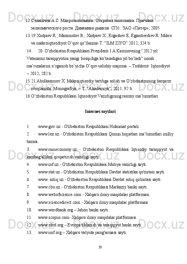 12. Селишчев А.С. Макроэкономика: Откритая экономика. Причини 
экономического роста. Динамика рынков. СПб.: ЗАО «Питер», 2005. 
13. 19.Xodjaev R., Maxmudov B., Xadjaev X., Ergashev E, Egamberdiev R. Mikro 
va makroiqtisodiyot.O’quv qo’llanma-T.:”ILM ZIYO” 2012, 324 b. 
14. 20. O’zbekiston Respublikasi Prezidenti I.A.Karimovning “2012 yil 
Vatanimiz taraqqiyotini yangi bosqichga ko’taradigan yil bo’ladi” nomli 
ma’ruzalarini o’rganish bo’yicha O’quv-uslubiy majmua. – Toshkent: Iqtisodiyot. 
– 2012, 282 b.  
15. 21.Abulkasimov X. Makroiqtisodiy tartibga solish va O’zbekistonning barqaror 
rivojlanishi.  Monografiya. – T. “Akademiya”, 2011, 92 b. 
16. O’zbekiston Respublikasi Iqtisodiyot Vazirligining rasmiy ma’lumotlari 
Internet saytlari
1. www.gov.uz - O'zbekiston Respublikasi Hukumat portali.
2. www.lex.uz - O'zbekiston Respublikasi Qonun hujjatlari ma’lumotlari milliy
bazasi.
3. www.mineconomy.uz   -   O'zbekiston   Respublikasi   Iqtisodiy   taraqqiyot   va
kambag'allikni qisqartirish vazirligi sayti.
4. www.mf.uz - O'zbekiston Respublikasi Moliya vazirligi sayti.
5. www.stat.uz - O'zbekiston Respublikasi Davlat statistika qo'mitasi sayti.
6. www. soliq.uz - O'zbekiston Respublikasi Davlat soliq qo'mitasi sayti.
7. www.cbu.uz - O'zbekiston Respublikasi Markaziy banki sayti.
8. www.webofscience.com - Xalqaro ilmiy maqolalar platformasi.
9. www.sciencedirect.com - Xalqaro ilmiy maqolalar platformasi.
10. www.wordbank.org – Jahon banki sayti.
11. www.scopus.com- Xalqaro ilmiy maqolalar platformasi.
12. www.ebrd.org – Evropa tiklanish va taraqqiyot banki sayti.
13. www.imf.org – Xalqaro valyuta jamg'armasi sayti.
35 