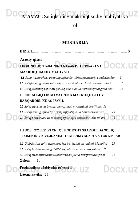 MAVZU:   Soliqlarning makroiqtisodiy mohiyati va
roli
MUNDARIJA
KIRISH…………………………………………………………………………….5
Asosiy qism
I BOB: SOLIQ TIZIMINING NAZARIY ASOSLARI VA 
MAKROIQTISODIY MOHIYATI.
 1.1  Soliq tushunchasi va uning iqtisodiy tabiatiga nazariy yondashuvlar  8
1.2  Soliqlarning makroiqtisodiy ko‘rsatkichlarga ta’sir mexanizmlari  10
1.3   Soliq yukining iqtisodiy faollik, iste’mol va investitsiyalarga ta’siri 13
II BOB: SOLIQ TIZIMI VA UNING MAKROIQTISODIY 
BARQARORLIKDAGI ROLI.
2.1  Soliq siyosati va byudjet muvozanati o‘rtasidagi bog‘liqlik 16
2.2  Soliqlarning iqtisodiy o‘sish, inflyatsiya va bandlikka ta’siri 19
2.3  Soliq imtiyozlari va ularning iqtisodiy samaradorlikka ta’siri 22
III BOB: O‘ZBEKISTON IQTISODIYOTI SHAROITIDA SOLIQ 
TIZIMINING RIVOJLANISH TENDENSIYALARI VA TAKLIFLAR.
3.1  O‘zbekiston soliq tizimining hozirgi holati va undagi islohotlar 25
3.2  Soliq tushumlarining YAIMdagi ulushi va ularning tahlili 28
3.3  Soliq siyosatini takomillashtirish bo‘yicha taklif va tavsiyalar 29
Xulosa   31
Foydalanilgan adabiyotlar ro’yxati 34
Internet saytlar 35
4 