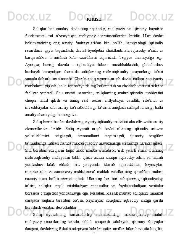 К IRISH
Soliqlar   har   qanday   davlatning   iqtisodiy,   moliyaviy   va   ijtimoiy   hayotida
fundamental   rol   o‘ynaydigan   moliyaviy   instrumentlardan   biridir.   Ular   davlat
hokimiyatining   eng   asosiy   funksiyalaridan   biri   bo‘lib,   jamiyatdagi   iqtisodiy
resurslarni   qayta   taqsimlash,   davlat   byudjetini   shakllantirish,   iqtisodiy   o‘sish   va
barqarorlikni   ta’minlash   kabi   vazifalarni   bajarishda   beqiyos   ahamiyatga   ega.
Ayniqsa,   hozirgi   davrda   –   iqtisodiyot   tobora   murakkablashib,   globallashuv
kuchayib   borayotgan   sharoitda   soliqlarning   makroiqtisodiy   jarayonlarga   ta’siri
yanada dolzarb tus olmoqda. Chunki soliq siyosati orqali davlat nafaqat moliyaviy
manbalarni yig‘adi, balki iqtisodiyotda rag‘batlantirish va cheklash vositasi sifatida
faoliyat   yuritadi.   Shu   nuqtai   nazardan,   soliqlarning   makroiqtisodiy   mohiyatini
chuqur   tahlil   qilish   va   uning   real   sektor,   inflyatsiya,   bandlik,   iste’mol   va
investitsiyalar kabi asosiy ko‘rsatkichlarga ta’sirini aniqlash nafaqat nazariy, balki
amaliy ahamiyatga ham egadir.
Soliq tizimi har bir davlatning siyosiy-iqtisodiy modelini aks ettiruvchi asosiy
elementlardan   biridir.   Soliq   siyosati   orqali   davlat   o‘zining   iqtisodiy   ustuvor
yo‘nalishlarini   belgilaydi,   daromadlarni   taqsimlaydi,   ijtimoiy   tenglikni
ta’minlashga intiladi hamda makroiqtisodiy muvozanatga erishishga harakat qiladi.
Shu   boisdan,   soliqlarni   faqat   fiskal   manba   sifatida   ko‘rish   yetarli   emas.   Ularning
makroiqtisodiy   mohiyatini   tahlil   qilish   uchun   chuqur   iqtisodiy   bilim   va   tizimli
yondashuv   talab   etiladi.   Bu   jarayonda   klassik   iqtisodchilar,   keynsiylar,
monetaristlar   va   zamonaviy   institutsional   maktab   vakillarining   qarashlari   muhim
nazariy   asos   bo‘lib   xizmat   qiladi.   Ularning   har   biri   soliqlarning   iqtisodiyotga
ta’siri,   soliqlar   orqali   erishiladigan   maqsadlar   va   foydalaniladigan   vositalar
borasida o‘ziga xos yondashuvga ega. Masalan, klassik maktab soliqlarni minimal
darajada   saqlash   tarafdori   bo‘lsa,   keynsiylar   soliqlarni   iqtisodiy   siklga   qarshi
kurashish vositasi deb biladilar.
Soliq   siyosatining   samaradorligi   mamlakatdagi   makroiqtisodiy   muhit,
moliyaviy   resurslarning   tarkibi,   ishlab   chiqarish   salohiyati,   ijtimoiy   ehtiyojlar
darajasi, davlatning fiskal strategiyasi kabi bir qator omillar bilan bevosita bog‘liq.
5 