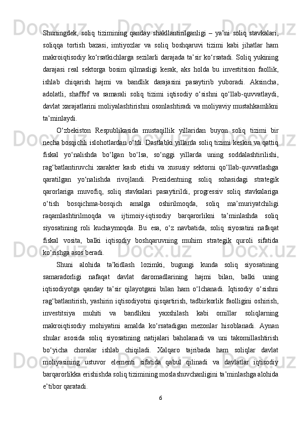 Shuningdek,   soliq   tizimining   qanday   shakllantirilganligi   –   ya’ni   soliq   stavkalari,
soliqqa   tortish   bazasi,   imtiyozlar   va   soliq   boshqaruvi   tizimi   kabi   jihatlar   ham
makroiqtisodiy ko‘rsatkichlarga sezilarli darajada ta’sir ko‘rsatadi. Soliq yukining
darajasi   real   sektorga   bosim   qilmasligi   kerak,   aks   holda   bu   investitsion   faollik,
ishlab   chiqarish   hajmi   va   bandlik   darajasini   pasaytirib   yuboradi.   Aksincha,
adolatli,   shaffof   va   samarali   soliq   tizimi   iqtisodiy   o‘sishni   qo‘llab-quvvatlaydi,
davlat xarajatlarini moliyalashtirishni osonlashtiradi va moliyaviy mustahkamlikni
ta’minlaydi.
O‘zbekiston   Respublikasida   mustaqillik   yillaridan   buyon   soliq   tizimi   bir
necha bosqichli islohotlardan o‘tdi. Dastlabki yillarda soliq tizimi keskin va qattiq
fiskal   yo‘nalishda   bo‘lgan   bo‘lsa,   so‘nggi   yillarda   uning   soddalashtirilishi,
rag‘batlantiruvchi   xarakter   kasb   etishi   va   xususiy   sektorni   qo‘llab-quvvatlashga
qaratilgan   yo‘nalishda   rivojlandi.   Prezidentning   soliq   sohasidagi   strategik
qarorlariga   muvofiq,   soliq   stavkalari   pasaytirildi,   progressiv   soliq   stavkalariga
o‘tish   bosqichma-bosqich   amalga   oshirilmoqda,   soliq   ma’muriyatchiligi
raqamlashtirilmoqda   va   ijtimoiy-iqtisodiy   barqarorlikni   ta’minlashda   soliq
siyosatining   roli   kuchaymoqda.   Bu   esa,   o‘z   navbatida,   soliq   siyosatini   nafaqat
fiskal   vosita,   balki   iqtisodiy   boshqaruvning   muhim   strategik   quroli   sifatida
ko‘rishga asos beradi.
Shuni   alohida   ta’kidlash   lozimki,   bugungi   kunda   soliq   siyosatining
samaradorligi   nafaqat   davlat   daromadlarining   hajmi   bilan,   balki   uning
iqtisodiyotga   qanday   ta’sir   qilayotgani   bilan   ham   o‘lchanadi.   Iqtisodiy   o‘sishni
rag‘batlantirish,   yashirin   iqtisodiyotni   qisqartirish,   tadbirkorlik   faolligini   oshirish,
investitsiya   muhiti   va   bandlikni   yaxshilash   kabi   omillar   soliqlarning
makroiqtisodiy   mohiyatini   amalda   ko‘rsatadigan   mezonlar   hisoblanadi.   Aynan
shular   asosida   soliq   siyosatining   natijalari   baholanadi   va   uni   takomillashtirish
bo‘yicha   choralar   ishlab   chiqiladi.   Xalqaro   tajribada   ham   soliqlar   davlat
moliyasining   ustuvor   elementi   sifatida   qabul   qilinadi   va   davlatlar   iqtisodiy
barqarorlikka erishishda soliq tizimining moslashuvchanligini ta’minlashga alohida
e’tibor qaratadi.
6 