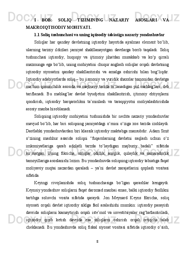 I   BOB:   SOLIQ   TIZIMINING   NAZARIY   ASOSLARI   VA
MAKROIQTISODIY MOHIYATI.
1.1 Soliq tushunchasi va uning iqtisodiy tabiatiga nazariy yondashuvlar
Soliqlar   har   qanday   davlatning   iqtisodiy   hayotida   ajralmas   element   bo‘lib,
ularning   tarixiy   ildizlari   jamiyat   shakllanayotgan   davrlarga   borib   taqaladi.   Soliq
tushunchasi   iqtisodiy,   huquqiy   va   ijtimoiy   jihatdan   murakkab   va   ko‘p   qirrali
mazmunga ega bo‘lib, uning mohiyatini chuqur anglash soliqlar orqali davlatning
iqtisodiy   siyosatini   qanday   shakllantirishi   va   amalga   oshirishi   bilan   bog‘liqdir.
Iqtisodiy adabiyotlarda soliq – bu jismoniy va yuridik shaxslar tomonidan davlatga
ma’lum qonunchilik asosida va majburiy tarzda to‘lanadigan pul mablag‘lari, deb
tariflanadi.   Bu   mablag‘lar   davlat   byudjetini   shakllantirish,   ijtimoiy   ehtiyojlarni
qondirish,   iqtisodiy   barqarorlikni   ta’minlash   va   taraqqiyotni   moliyalashtirishda
asosiy manba hisoblanadi.
Soliqning   iqtisodiy   mohiyatini   tushunishda   bir   nechta   nazariy   yondashuvlar
mavjud   bo‘lib,   har   biri   soliqning   jamiyatdagi   o‘rnini   o‘ziga   xos   tarzda   izohlaydi.
Dastlabki yondashuvlardan biri klassik iqtisodiy maktabga mansubdir. Adam Smit
o‘zining   mashhur   asarida   soliqni   “fuqarolarning   davlatni   saqlash   uchun   o‘z
imkoniyatlariga   qarab   adolatli   tarzda   to‘laydigan   majburiy   badali”   sifatida
ko‘rsatgan.   Uning   fikricha,   soliqlar   odillik,   aniqlik,   qulaylik   va   samaradorlik
tamoyillariga asoslanishi lozim. Bu yondashuvda soliqning iqtisodiy tabiatiga faqat
moliyaviy   nuqtai   nazardan   qaraladi   –   ya’ni   davlat   xarajatlarini   qoplash   vositasi
sifatida.
Keyingi   rivojlanishda   soliq   tushunchasiga   bo‘lgan   qarashlar   kengaydi.
Keynsiy yondashuv soliqlarni faqat daromad manbai emas, balki iqtisodiy faollikni
tartibga   soluvchi   vosita   sifatida   qaraydi.   Jon   Meynard   Keyns   fikricha,   soliq
siyosati   orqali   davlat   iqtisodiy   siklga   faol   aralashishi   mumkin:   iqtisodiy   pasayish
davrida   soliqlarni   kamaytirish   orqali   iste’mol   va   investitsiyalar   rag‘batlantiriladi,
iqtisodiy   qizib   ketish   davrida   esa   soliqlarni   oshirish   orqali   ortiqcha   talab
cheklanadi.   Bu   yondashuvda   soliq   fiskal   siyosat   vositasi   sifatida   iqtisodiy   o‘sish,
8 