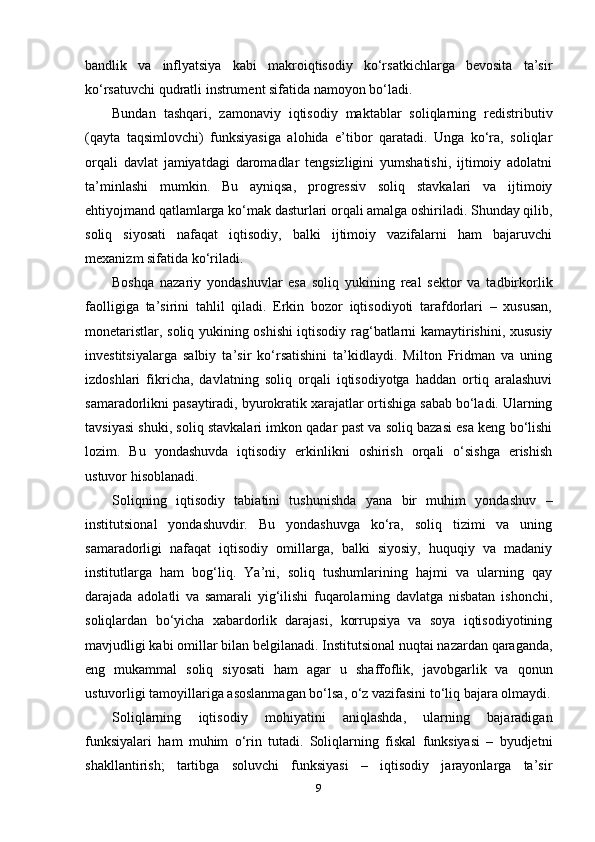 bandlik   va   inflyatsiya   kabi   makroiqtisodiy   ko‘rsatkichlarga   bevosita   ta’sir
ko‘rsatuvchi qudratli instrument sifatida namoyon bo‘ladi.
Bundan   tashqari,   zamonaviy   iqtisodiy   maktablar   soliqlarning   redistributiv
(qayta   taqsimlovchi)   funksiyasiga   alohida   e’tibor   qaratadi.   Unga   ko‘ra,   soliqlar
orqali   davlat   jamiyatdagi   daromadlar   tengsizligini   yumshatishi,   ijtimoiy   adolatni
ta’minlashi   mumkin.   Bu   ayniqsa,   progressiv   soliq   stavkalari   va   ijtimoiy
ehtiyojmand qatlamlarga ko‘mak dasturlari orqali amalga oshiriladi. Shunday qilib,
soliq   siyosati   nafaqat   iqtisodiy,   balki   ijtimoiy   vazifalarni   ham   bajaruvchi
mexanizm sifatida ko‘riladi.
Boshqa   nazariy   yondashuvlar   esa   soliq   yukining   real   sektor   va   tadbirkorlik
faolligiga   ta’sirini   tahlil   qiladi.   Erkin   bozor   iqtisodiyoti   tarafdorlari   –   xususan,
monetaristlar, soliq yukining oshishi iqtisodiy rag‘batlarni kamaytirishini, xususiy
investitsiyalarga   salbiy   ta’sir   ko‘rsatishini   ta’kidlaydi.   Milton   Fridman   va   uning
izdoshlari   fikricha,   davlatning   soliq   orqali   iqtisodiyotga   haddan   ortiq   aralashuvi
samaradorlikni pasaytiradi, byurokratik xarajatlar ortishiga sabab bo‘ladi. Ularning
tavsiyasi shuki, soliq stavkalari imkon qadar past va soliq bazasi esa keng bo‘lishi
lozim.   Bu   yondashuvda   iqtisodiy   erkinlikni   oshirish   orqali   o‘sishga   erishish
ustuvor hisoblanadi.
Soliqning   iqtisodiy   tabiatini   tushunishda   yana   bir   muhim   yondashuv   –
institutsional   yondashuvdir.   Bu   yondashuvga   ko‘ra,   soliq   tizimi   va   uning
samaradorligi   nafaqat   iqtisodiy   omillarga,   balki   siyosiy,   huquqiy   va   madaniy
institutlarga   ham   bog‘liq.   Ya’ni,   soliq   tushumlarining   hajmi   va   ularning   qay
darajada   adolatli   va   samarali   yig‘ilishi   fuqarolarning   davlatga   nisbatan   ishonchi,
soliqlardan   bo‘yicha   xabardorlik   darajasi,   korrupsiya   va   soya   iqtisodiyotining
mavjudligi kabi omillar bilan belgilanadi. Institutsional nuqtai nazardan qaraganda,
eng   mukammal   soliq   siyosati   ham   agar   u   shaffoflik,   javobgarlik   va   qonun
ustuvorligi tamoyillariga asoslanmagan bo‘lsa, o‘z vazifasini to‘liq bajara olmaydi.
Soliqlarning   iqtisodiy   mohiyatini   aniqlashda,   ularning   bajaradigan
funksiyalari   ham   muhim   o‘rin   tutadi.   Soliqlarning   fiskal   funksiyasi   –   byudjetni
shakllantirish;   tartibga   soluvchi   funksiyasi   –   iqtisodiy   jarayonlarga   ta’sir
9 