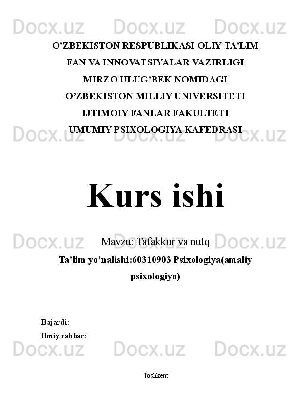 O’ZBEKISTON RESPUBLIKASI OLIY TA’LIM
FAN VA INNOVATSIYALAR VAZIRLIGI
MIRZO ULUG’BEK NOMIDAGI
O’ZBEKISTON MILLIY UNIVERSITETI
IJTIMOIY FANLAR FAKULTETI
UMUMIY PSIXOLOGIYA KAFEDRASI
Kurs ishi
Mavzu:  Tafakkur  va  nutq
Ta’lim yo’nalishi:60310903 Psixologiya(amaliy
psixologiya)
Bajardi:
Ilmiy rahbar:
Toshkent