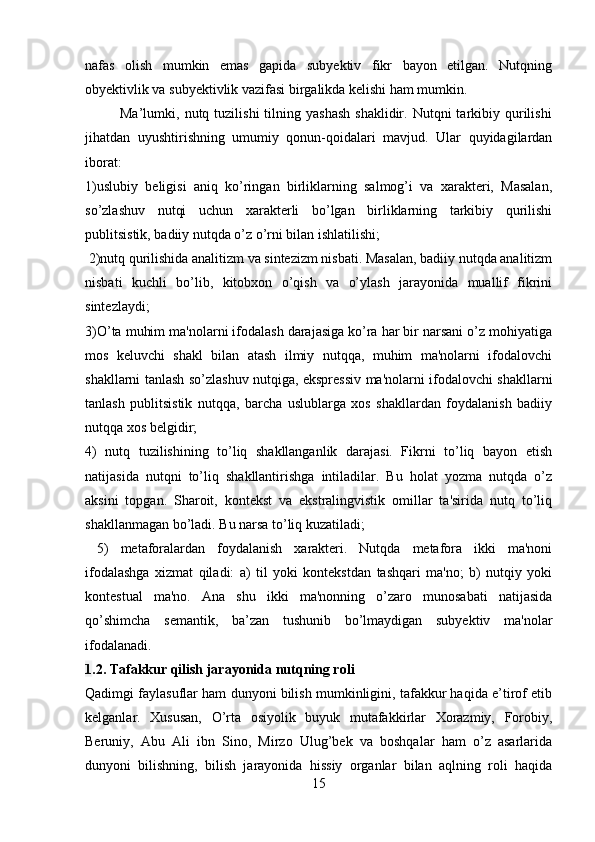 nafas   olish   mumkin   emas   gapida   subyektiv   fikr   bayon   etilgan.   Nutqning
obyektivlik va subyektivlik vazifasi birgalikda kelishi ham mumkin.
              Ma’lumki,  nutq  tuzilishi   tilning  yashash   shaklidir.  Nutqni   tarkibiy  qurilishi
jihatdan   uyushtirishning   umumiy   qonun-qoidalari   mavjud.   Ular   quyidagilardan
iborat: 
1)uslubiy   beligisi   aniq   ko’ringan   birliklarning   salmog’i   va   xarakteri,   Masalan,
so’zlashuv   nutqi   uchun   xarakterli   bo’lgan   birliklarning   tarkibiy   qurilishi
publitsistik, badiiy nutqda o’z o’rni bilan ishlatilishi;
 2)nutq qurilishida analitizm va sintezizm nisbati. Masalan, badiiy nutqda analitizm
nisbati   kuchli   bo’lib,   kitobxon   o’qish   va   o’ylash   jarayonida   muallif   fikrini
sintezlaydi; 
3)O’ta muhim ma'nolarni ifodalash darajasiga ko’ra har bir narsani o’z mohiyatiga
mos   keluvchi   shakl   bilan   atash   ilmiy   nutqqa,   muhim   ma'nolarni   ifodalovchi
shakllarni tanlash so’zlashuv nutqiga, ekspressiv ma'nolarni ifodalovchi shakllarni
tanlash   publitsistik   nutqqa,   barcha   uslublarga   xos   shakllardan   foydalanish   badiiy
nutqqa xos belgidir; 
4)   nutq   tuzilishining   to’liq   shakllanganlik   darajasi.   Fikrni   to’liq   bayon   etish
natijasida   nutqni   to’liq   shakllantirishga   intiladilar.   Bu   holat   yozma   nutqda   o’z
aksini   topgan.   Sharoit,   kontekst   va   ekstralingvistik   omillar   ta'sirida   nutq   to’liq
shakllanmagan bo’ladi. Bu narsa to’liq kuzatiladi;
  5)   metaforalardan   foydalanish   xarakteri.   Nutqda   metafora   ikki   ma'noni
ifodalashga   xizmat   qiladi:   a)   til   yoki   kontekstdan   tashqari   ma'no;   b)   nutqiy   yoki
kontestual   ma'no.   Ana   shu   ikki   ma'nonning   o’zaro   munosabati   natijasida
qo’shimcha   semantik,   ba’zan   tushunib   bo’lmaydigan   subyektiv   ma'nolar
ifodalanadi.
1 .2.   Tafakkur qilish jarayonida nutqning roli       
Qadimgi faylasuflar ham dunyoni bilish mumkinligini, tafakkur haqida e’tirof etib
kelganlar.   Xususan,   O’rta   osiyolik   buyuk   mutafakkirlar   Xorazmiy,   Forobiy,
Beruniy,   Abu   Ali   ibn   Sino,   Mirzo   Ulug’bek   va   boshqalar   ham   o’z   asarlarida
dunyoni   bilishning,   bilish   jarayonida   hissiy   organlar   bilan   aqlning   roli   haqida
15