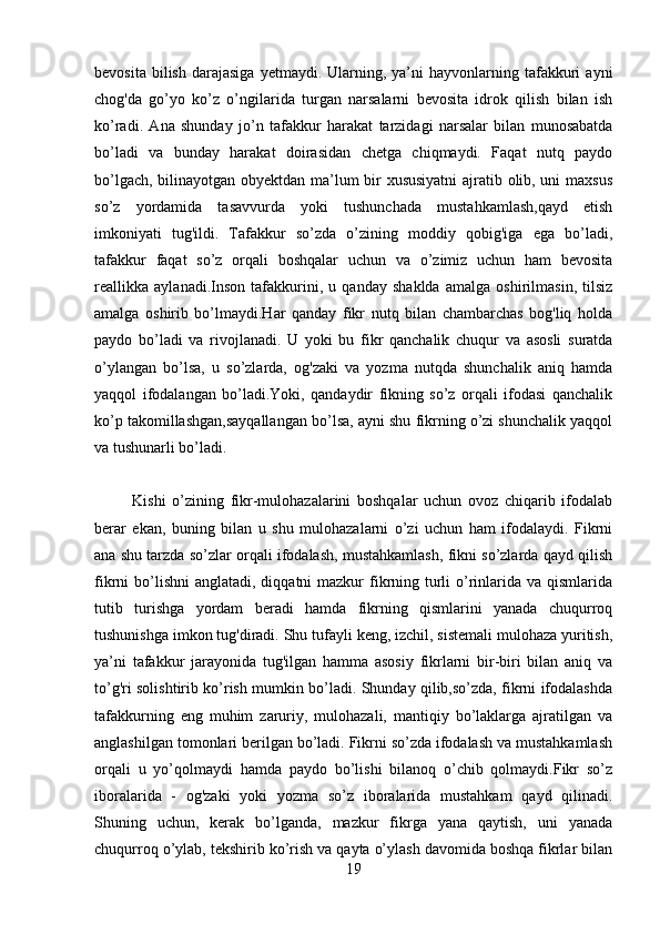 bevosita  bilish   darajasiga  yetmaydi.  Ularning,  ya’ni   hayvonlarning  tafakkuri   ayni
chog'da   go’yo   ko’z   o’ngilarida   turgan   narsalarni   bevosita   idrok   qilish   bilan   ish
ko’radi.   Ana   shunday   jo’n   tafakkur   harakat   tarzidagi   narsalar   bilan   munosabatda
bo’ladi   va   bunday   harakat   doirasidan   chetga   chiqmaydi.   Faqat   nutq   paydo
bo’lgach, bilinayotgan obyektdan ma’lum bir xususiyatni  ajratib olib, uni maxsus
so’z   yordamida   tasavvurda   yoki   tushunchada   mustahkamlash,qayd   etish
imkoniyati   tug'ildi.   Tafakkur   so’zda   o’zining   moddiy   qobig'iga   ega   bo’ladi,
tafakkur   faqat   so’z   orqali   boshqalar   uchun   va   o’zimiz   uchun   ham   bevosita
reallikka   aylanadi.Inson   tafakkurini,   u   qanday   shaklda   amalga   oshirilmasin,   tilsiz
amalga   oshirib   bo’lmaydi.Har   qanday   fikr   nutq   bilan   chambarchas   bog'liq   holda
paydo   bo’ladi   va   rivojlanadi.   U   yoki   bu   fikr   qanchalik   chuqur   va   asosli   suratda
o’ylangan   bo’lsa,   u   so’zlarda,   og'zaki   va   yozma   nutqda   shunchalik   aniq   hamda
yaqqol   ifodalangan   bo’ladi.Yoki,   qandaydir   fikning   so’z   orqali   ifodasi   qanchalik
ko’p takomillashgan,sayqallangan bo’lsa, ayni shu fikrning o’zi shunchalik yaqqol
va tushunarli bo’ladi.
            Kishi   o’zining   fikr-mulohazalarini   boshqalar   uchun   ovoz   chiqarib   ifodalab
berar   ekan,   buning   bilan   u   shu   mulohazalarni   o’zi   uchun   ham   ifodalaydi.   Fikrni
ana shu tarzda so’zlar orqali ifodalash, mustahkamlash, fikni so’zlarda qayd qilish
fikrni  bo’lishni  anglatadi, diqqatni  mazkur  fikrning turli  o’rinlarida va qismlarida
tutib   turishga   yordam   beradi   hamda   fikrning   qismlarini   yanada   chuqurroq
tushunishga imkon tug'diradi. Shu tufayli keng, izchil, sistemali mulohaza yuritish,
ya’ni   tafakkur   jarayonida   tug'ilgan   hamma   asosiy   fikrlarni   bir-biri   bilan   aniq   va
to’g'ri solishtirib ko’rish mumkin bo’ladi. Shunday qilib,so’zda, fikrni ifodalashda
tafakkurning   eng   muhim   zaruriy,   mulohazali,   mantiqiy   bo’laklarga   ajratilgan   va
anglashilgan tomonlari berilgan bo’ladi. Fikrni so’zda ifodalash va mustahkamlash
orqali   u   yo’qolmaydi   hamda   paydo   bo’lishi   bilanoq   o’chib   qolmaydi.Fikr   so’z
iboralarida   -   og'zaki   yoki   yozma   so’z   iboralarida   mustahkam   qayd   qilinadi.
Shuning   uchun,   kerak   bo’lganda,   mazkur   fikrga   yana   qaytish,   uni   yanada
chuqurroq o’ylab, tekshirib ko’rish va qayta o’ylash davomida boshqa fikrlar bilan
19