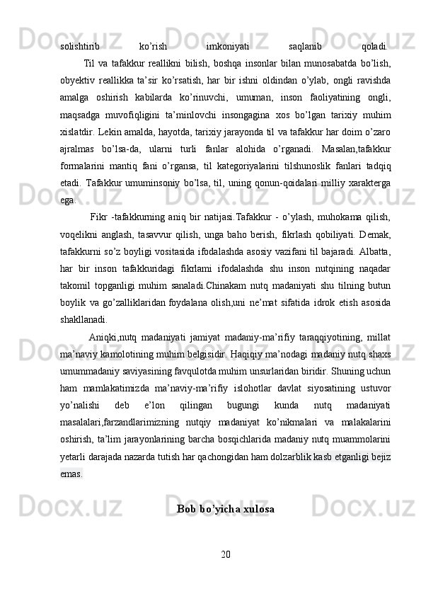 solishtirib   ko’rish   imkoniyati   saqlanib   qoladi.  
            Til   va   tafakkur   reallikni   bilish,   boshqa   insonlar   bilan   munosabatda   bo’lish,
obyektiv   reallikka   ta’sir   ko’rsatish,   har   bir   ishni   oldindan   o’ylab,   ongli   ravishda
amalga   oshirish   kabilarda   ko’rinuvchi,   umuman,   inson   faoliyatining   ongli,
maqsadga   muvofiqligini   ta’minlovchi   insongagina   xos   bo’lgan   tarixiy   muhim
xislatdir. Lekin amalda, hayotda, tarixiy jarayonda til va tafakkur har doim o’zaro
ajralmas   bo’lsa-da,   ularni   turli   fanlar   alohida   o’rganadi.   Masalan,tafakkur
formalarini   mantiq   fani   o’rgansa,   til   kategoriyalarini   tilshunoslik   fanlari   tadqiq
etadi.   Tafakkur   umuminsoniy   bo’lsa,   til,   uning   qonun-qoidalari   milliy   xarakterga
ega.
                Fikr   -tafakkurning   aniq   bir   natijasi.Tafakkur   -   o’ylash,   muhokama   qilish,
voqelikni   anglash,   tasavvur   qilish,   unga   baho   berish,   fikrlash   qobiliyati.   Demak,
tafakkurni so’z boyligi vositasida ifodalashda asosiy vazifani til bajaradi. Albatta,
har   bir   inson   tafakkuridagi   fikrlami   ifodalashda   shu   inson   nutqining   naqadar
takomil   topganligi   muhim   sanaladi.Chinakam   nutq   madaniyati   shu   tilning   butun
boylik   va   go’zalliklaridan   foydalana   olish,uni   ne’mat   sifatida   idrok   etish   asosida
shakllanadi.
            Aniqki,nutq   madaniyati   jamiyat   madaniy-ma’rifiy   taraqqiyotining,   millat
ma’naviy kamolotining muhim belgisidir. Haqiqiy ma’nodagi madaniy nutq shaxs
umummadaniy saviyasining favqulotda muhim unsurlaridan biridir. Shuning uchun
ham   mamlakatimizda   ma’naviy-ma’rifiy   islohotlar   davlat   siyosatining   ustuvor
yo’nalishi   deb   e’lon   qilingan   bugungi   kunda   nutq   madaniyati
masalalari,farzandlarimizning   nutqiy   madaniyat   ko’nikmalari   va   malakalarini
oshirish, ta’lim jarayonlarining barcha bosqichlarida madaniy nutq muammolarini
yetarli darajada nazarda tutish har qachongidan ham dolza rblik kasb etganligi bejiz
emas.  
Bob bo’yicha xulosa
20