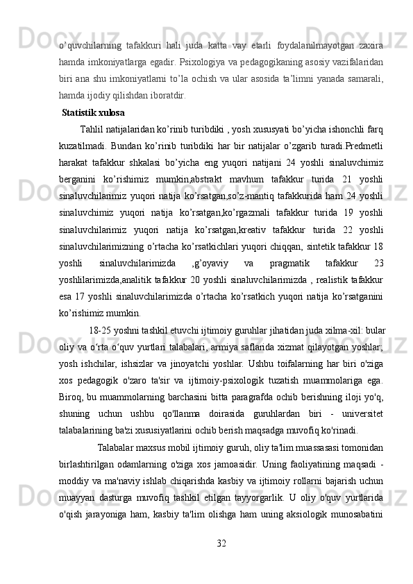 o’quvchilarning   tafakkuri   hali   juda   katta   vay   etarli   foydalanilmayotgan   zaxira
hamda imkoniyatlarga egadir. Psixologiya va pedagogikaning asosiy vazifalaridan
biri  ana shu imkoniyatlarni to’la ochish va ular asosida  ta’limni yanada samarali,
hamda ijodiy qilishdan iboratdir.
  Statistik xulosa
        Tahlil natijalaridan ko’rinib turibdiki , yosh xususyati bo’yicha ishonchli farq
kuzatilmadi.   Bundan   ko’rinib   turibdiki   har   bir   natijalar   o’zgarib   turadi.Predmetli
harakat   tafakkur   shkalasi   bo’yicha   eng   yuqori   natijani   24   yoshli   sinaluvchimiz
berganini   ko’rishimiz   mumkin,abstrakt   mavhum   tafakkur   turida   21   yoshli
sinaluvchilarimiz   yuqori   natija   ko’rsatgan,so’z-mantiq   tafakkurida   ham   24   yoshli
sinaluvchimiz   yuqori   natija   ko’rsatgan,ko’rgazmali   tafakkur   turida   19   yoshli
sinaluvchilarimiz   yuqori   natija   ko’rsatgan,kreativ   tafakkur   turida   22   yoshli
sinaluvchilarimizning o’rtacha ko’rsatkichlari yuqori chiqqan, sintetik tafakkur 18
yoshli   sinaluvchilarimizda   ,g’oyaviy   va   pragmatik   tafakkur   23
yoshlilarimizda,analitik tafakkur  20 yoshli  sinaluvchilarimizda , realistik tafakkur
esa   17   yoshli   sinaluvchilarimizda   o’rtacha   ko’rsatkich   yuqori   natija   ko’rsatganini
ko’rishimiz mumkin. 
    18-25 yoshni tashkil etuvchi ijtimoiy guruhlar jihatidan juda xilma-xil: bular
oliy va o rta o quv yurtlari talabalari, armiya saflarida xizmat qilayotgan yoshlar;ʻ ʻ
yosh   ishchilar,   ishsizlar   va   jinoyatchi   yoshlar.   Ushbu   toifalarning   har   biri   o'ziga
xos   pedagogik   o'zaro   ta'sir   va   ijtimoiy-psixologik   tuzatish   muammolariga   ega.
Biroq, bu muammolarning barchasini  bitta paragrafda ochib berishning iloji yo'q,
shuning   uchun   ushbu   qo'llanma   doirasida   guruhlardan   biri   -   universitet
talabalarining ba'zi xususiyatlarini ochib berish maqsadga muvofiq ko'rinadi.
      Talabalar maxsus mobil ijtimoiy guruh, oliy ta'lim muassasasi tomonidan
birlashtirilgan   odamlarning   o'ziga   xos   jamoasidir.   Uning   faoliyatining   maqsadi   -
moddiy va ma'naviy ishlab  chiqarishda  kasbiy  va ijtimoiy rollarni  bajarish  uchun
muayyan   dasturga   muvofiq   tashkil   etilgan   tayyorgarlik.   U   oliy   o'quv   yurtlarida
o'qish   jarayoniga   ham,   kasbiy   ta'lim   olishga   ham   uning   aksiologik   munosabatini
32 