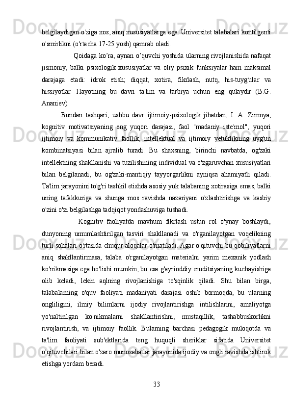 belgilaydigan o'ziga xos, aniq xususiyatlarga ega. Universitet talabalari kontilgenti
o'smirlikni (o'rtacha 17-25 yosh) qamrab oladi.
         Qoidaga ko’ra, aynan o’quvchi yoshida ularning rivojlanishida nafaqat
jismoniy,   balki   psixologik   xususiyatlar   va   oliy   psixik   funksiyalar   ham   maksimal
darajaga   etadi:   idrok   etish;   diqqat,   xotira,   fikrlash,   nutq,   his-tuyg'ular   va
hissiyotlar.   Hayotning   bu   davri   ta'lim   va   tarbiya   uchun   eng   qulaydir   (B.G.
Ananiev).
            Bundan   tashqari,   ushbu   davr   ijtimoiy-psixologik   jihatdan,   I.   A.   Zimnya,
kognitiv   motivatsiyaning   eng   yuqori   darajasi,   faol   "madaniy   iste'mol",   yuqori
ijtimoiy   va   kommunikativ   faollik,   intellektual   va   ijtimoiy   yetuklikning   uyg'un
kombinatsiyasi   bilan   ajralib   turadi.   Bu   shaxsning,   birinchi   navbatda,   og'zaki
intellektning shakllanishi va tuzilishining individual va o'zgaruvchan xususiyatlari
bilan   belgilanadi,   bu   og'zaki-mantiqiy   tayyorgarlikni   ayniqsa   ahamiyatli   qiladi.
Ta'lim jarayonini to'g'ri tashkil etishda asosiy yuk talabaning xotirasiga emas, balki
uning   tafakkuriga   va   shunga   mos   ravishda   nazariyani   o'zlashtirishga   va   kasbiy
o'zini o'zi belgilashga tadqiqot yondashuviga tushadi.
            Kognitiv   faoliyatda   mavhum   fikrlash   ustun   rol   o'ynay   boshlaydi,
dunyoning   umumlashtirilgan   tasviri   shakllanadi   va   o'rganilayotgan   voqelikning
turli sohalari o'rtasida chuqur aloqalar o'rnatiladi. Agar o'qituvchi bu qobiliyatlarni
aniq   shakllantirmasa,   talaba   o'rganilayotgan   materialni   yarim   mexanik   yodlash
ko'nikmasiga ega bo'lishi mumkin, bu esa g'ayrioddiy eruditsiyaning kuchayishiga
olib   keladi,   lekin   aqlning   rivojlanishiga   to'sqinlik   qiladi.   Shu   bilan   birga,
talabalarning   o'quv   faoliyati   madaniyati   darajasi   oshib   bormoqda,   bu   ularning
ongliligini,   ilmiy   bilimlarni   ijodiy   rivojlantirishga   intilishlarini,   amaliyotga
yo'naltirilgan   ko'nikmalarni   shakllantirishni,   mustaqillik,   tashabbuskorlikni
rivojlantirish,   va   ijtimoiy   faollik.   Bularning   barchasi   pedagogik   muloqotda   va
ta'lim   faoliyati   sub'ektlarida   teng   huquqli   sheriklar   sifatida   Universitet
o'qituvchilari bilan o'zaro munosabatlar jarayonida ijodiy va ongli ravishda ishtirok
etishga yordam beradi.
33