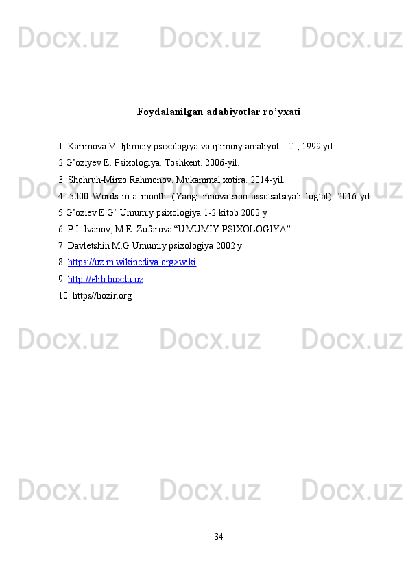 Foydalanilgan adabiyotlar ro’yxati
1. Karimova V. Ijtimoiy psixologiya va ijtimoiy amaliyot. –T., 1999 yil
2.G’oziyev E. Psixologiya. Toshkent. 2006-yil.
3. Shohruh-Mirzo Rahmonov. Mukammal xotira. 2014-yil.
4.   5000   Words   in   a   month.   (Yangi   innovatsion   assotsatsiyali   lug’at).   2016-yil.   .
5.G’oziev E.G’ Umumiy psixologiya 1-2 kitob 2002 y
6. P.I. Ivanov, M.E. Zufarova “UMUMIY PSIXOLOGIYA”
7. Davletshin M.G Umumiy psixologiya 2002 y 
8.  https://uz.m.wikipediya.org>wiki
9.  http://elib.buxdu.uz
10. https//hozir.org
34 