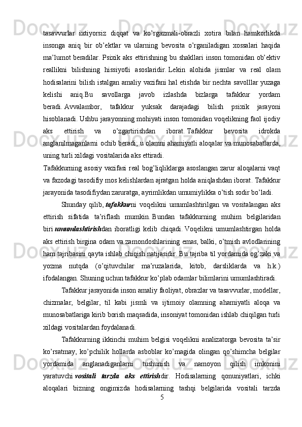 tasavvurlar   ixtiyorsiz   diqqat   va   ko’rgazmali-obrazli   xotira   bilan   hamkorlikda
insonga   aniq   bir   ob’ektlar   va   ularning   bevosita   o’rganiladigan   xossalari   haqida
ma’lumot  beradilar. Psixik aks ettirishning bu shakllari  inson tomonidan ob’ektiv
reallikni   bilishning   hissiyotli   asoslaridir .   Lekin   alohida   jismlar   va   real   olam
hodisalarini bilish istalgan amaliy vazifani hal etishda   bir nechta savolllar yuzaga
kelishi   aniq. Bu   savollarga   javob   izlashda   bizlarga   tafakkur   yordam
beradi .   Avvalambor,   tafakkur   yuksak   darajadagi   bilish   psixik   jarayoni
hisoblanadi .   Ushbu jarayonning mohiyati inson tomonidan voqelikning faol ijodiy
aks   ettirish   va   o’zgartirishdan   iborat .   T afakkur   bevosita   idrokda
angla n i lma ganlarni ochib beradi ;   u olamni ahamiyatli aloqalar va munosabatlarda,
uning turli xildagi vositalarida aks ettiradi .
Tafakkurning asosiy vazifasi  real  bog’liqliklarga asoslangan  zarur  aloqalarni vaqt
va fazodagi tasodifiy mos kelishlardan ajratgan holda aniqlashdan iborat .   Tafakkur
jarayonida tasodifiydan zaruratga, ayrimlikdan umumiylikka o’tish sodir bo’ladi .
            S hunday   qilib ,   tafakkur ni   voqelikni   umumlashtirilgan   va   vositalangan   aks
ettirish   sifatida   ta’riflash   mumkin .   Bundan   tafakkurning   muhim   belgilaridan
biri   umumlashtirish dan   iboratligi   kelib   chiqadi .   Voqelikni   umumlashtirgan   holda
aks ettirish birgina odam va zamondoshlarining emas, balki, o’tmish avlodlarining
ham tajribasini qayta ishlab chiqish natijasidir .   Bu tajriba til yordamida og’zaki va
yozma   nutqda   (o’qituvchilar   ma’ruzalarida,   kitob,   darsliklarda   va   h.k.)
ifodalangan. Shuning uchun tafakkur ko’plab odamlar bilimlarini umumlashtiradi.
Tafakkur jarayonida inson amaliy faoliyat, obrazlar va tasavvurlar, modellar,
chizmalar,   belgilar,   til   kabi   jismli   va   ijtimoiy   olamning   ahamiyatli   aloqa   va
munosabatlariga kirib borish maqsadida, insoniyat tomonidan ishlab chiqilgan turli
xildagi vositalardan foydalanadi .
Tafakkurning   ikkinchi   muhim   belgisi   voqelikni   analizatorga   bevosita   ta’sir
ko’rsatmay,   ko’pchilik   hollarda   asboblar   ko’magida   olingan   qo’shimcha   belgilar
yordamida   anglanadiganlarni   tushunish   va   namoyon   qilish   imkonini
yaratuvchi   vositali   tarzda   aks   ettirish dir.   Hodisalarning   qonuniyatlari,   ichki
aloqalari   bizning   ongimizda   hodisalarning   tashqi   belgilarida   vositali   tarzda
5