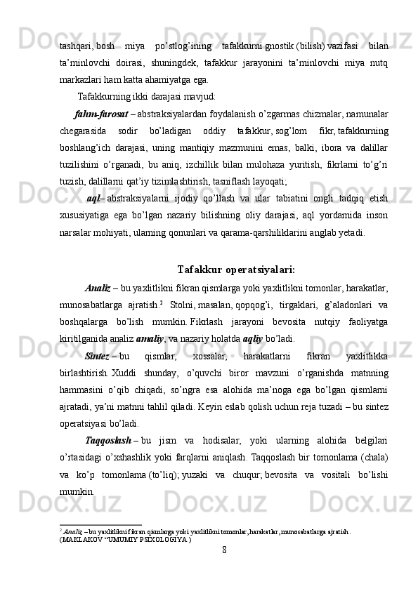 tashqari ,   bosh   miya   po’stlog’ining   tafakkurni   gnostik   ( bilish )   vazifasi   bilan
ta’minlovchi   doirasi,   shuningdek,   tafakkur   jarayonini   ta’minlovchi   miya   nutq
markazlari ham katta ahamiyatga ega .
        Tafakkurning ikki darajasi mavjud :
          fahm-farosat   –   abstraksiyalardan foydalanish o’zgarmas chizmalar, namunalar
chegarasida   sodir   bo’ladigan   oddiy   tafakkur ,   sog’lom   fikr ,   tafakkurning
boshlang’ich   darajasi,   uning   mantiqiy   mazmunini   emas,   balki,   ibora   va   dalillar
tuzilishini   o’rganadi,   bu   aniq,   izchillik   bilan   mulohaza   yuritish,   fikrlarni   to’g’ri
tuzish, dalillarni qat’iy tizimlashtirish, tasniflash layoqati ;  
          aql –   abstraksiyalarni   ijodiy   qo’llash   va   ular   tabiatini   ongli   tadqiq   etish
xususiyatiga   ega   bo’lgan   nazariy   bilishning   oliy   darajasi,   aql   yordamida   inson
narsalar mohiyati, ularning qonunlari va qarama-qarshiliklarini anglab yetadi .
Tafakkur operatsiyalari:
Analiz   –   bu yaxlitlikni fikran qismlarga yoki yaxlitlikni tomonlar, harakatlar,
munosabatlarga   ajratish . 2
  Stol ni ,   masalan ,   qopqog’i,   tirgaklari,   g’aladonlari   va
boshqalarga   bo’lish   mumkin .   Fikrlash   jarayoni   bevosita   nutqiy   faoliyatga
kiritilganida analiz   amaliy ,   va nazariy holatda   aqliy   bo’ladi .
Sintez   –   bu   qismlar,   xossalar,   harakatlarni   fikran   yaxlitlikka
birlashtirish .   Xuddi   shunday,   o’quvchi   biror   mavzuni   o’rganishda   matnning
hammasini   o’qib   chiqadi,   so’ngra   esa   alohida   ma’noga   ega   bo’lgan   qismlarni
ajratadi, ya’ni matnni tahlil qiladi .   Keyin eslab qolish uchun reja tuzadi   –   bu sintez
operatsiyasi bo’ladi.
Taqqoslash   –   bu   jism   va   hodisalar,   yoki   ularning   alohida   belgilari
o’rtasidagi   o’xshashlik   yoki   farqlarni   aniqlash .   Taqqoslash   bir   tomonlama   (chala)
va   ko’p   tomonlama   ( to’liq );   yuzaki   va   chuqur ;   bevosita   va   vositali   bo’lishi
mumkin .
2
  Analiz   –   bu yaxlitlikni fikran qismlarga yoki yaxlitlikni tomonlar, harakatlar, munosabatlarga ajratish .
(MAKLAKOV “UMUMIY PSIXOLOGIYA )
8 