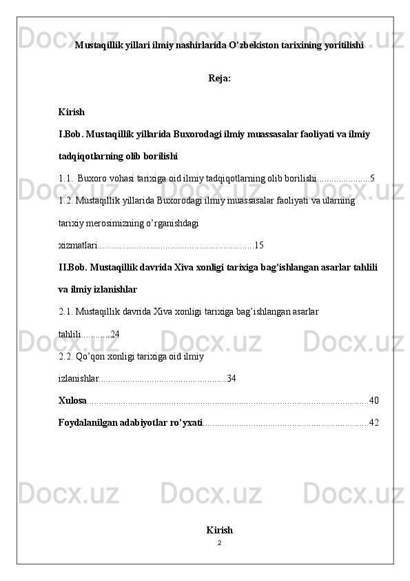 Mustaqillik yillari ilmiy nashirlarida O’zbekiston tarixining yoritilishi
Reja:
Kirish
I.Bob. Mustaqillik yillarida Buxorodagi ilmiy muassasalar faoliyati va ilmiy 
tadqiqotlarning olib borilishi
1.1.  Buxoro vohasi tarixiga oid ilmiy tadqiqotlarning olib borilishi......................5
1.2. Mustaqillik yillarida Buxorodagi ilmiy muassasalar faoliyati va ularning 
tarixiy merosimizning o’rganishdagi 
xizmatlari.................................................................15
II.Bob. Mustaqillik davrida Xiva xonligi tarixiga bag’ishlangan asarlar tahlili 
va ilmiy izlanishlar
2.1. Mustaqillik davrida Xiva xonligi tarixiga bag’ishlangan asarlar 
tahlili............24
2.2. Qo’qon xonligi tarixiga oid ilmiy 
izlanishlar.....................................................34
Xulosa .....................................................................................................................40
Foydalanilgan adabiyotlar ro’yxati .....................................................................42
          
Kirish
2