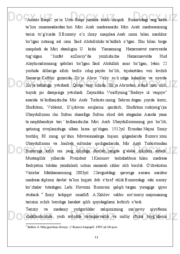 “Amole  Baqo”  ya’ni  Usto  Baqo  jumlasi  kelib  chiqadi  . Buxorodagi  eng  katta
ta’lim   muassasalardan biri   Miri   Arab   madrasasidir. Miri   Arab   madrasasining
tarixi     to’g’risida     S.Buxoriy     o’z     ilmiy     maqolasi   Arab     nomi     bilan     mashhur
bo’lgan   zotning   asl   ismi   Said   Abdullohdir ta’kidlab   o’tgan . Shu   bilan   birga
maqoladi   da   Miri   ekanligini   U     kishi     Yamanning     Hazarmavut   mavzesida
tug’ulgan.     “Juxfat     azZoiriy”da     yozilishicha     Hazarmavutda     Hud
Alayhissalomning     qabrlari     bo’lgan.   Said     Abdulloh     amir     bo’lgan,     lekin     22
yoshida     dillariga     alloh     taollo     ishqi   paydo     bo’lib,     tojutaxtdan     voz     kechib
Samarqa Kafshir   guzarida   Xo’ja   Ahror   Valiy   su h ndga   keladilar   va   uyerda
Xo’ja batlariga   yetishadi.   Qisqa   vaqt   ichida   Xo’ja Ahrordan   irshid   xati   olib,
buyuk    pir    darajasiga     yetishadi.    Zayniddin    Vosifiyning  ”Badoye     ul     vaqoye”
asarida   ta’kidlanishicha   Mir   Arab   Turkisto nning   Sabron degan   joyida   koriz,
Shofirkon,     Vobkent,     G’ijduvon     ariqlarini     qazdirib,     Shofirkon   rudi(arig’i)ni
Ubaydulloxon   ibn   Sulton   sharafiga   Sulton   obod   deb   ataganlar. Asarda   yana
ta naqshbandiya   tari ‘ kidlanishicha   Miri   Arab   Ubaydulloxonning   piri   bo’lib,
qatining   rivojlanishiga   ulkan   hissa   qo’shgan.    1512yil   Erondan Najmi   Soniy
boshliq     80     ming     qo’shin     Movraunnahrga     hujum     qilganlarida     Buxoro   xoni
Ubaydulloxon     va     Jonibek     sultonlar     qochganlarida,     Mir     Arab     Turkistondan
Buxoroga     kelib     uni     jang     qilishga     chorlab,   jangda     g’alaba     qilishini     aytadi.
Mustaqillik     yillarida     Prezident     I.Karimov     tashshabbusi   bilan     madrasa
faoliyatini   tubdan   yaxshilash   uchun   samarali   ishlar   olib   borildi.   O’zbekiston
Vazirlar     Mahkamasining     2003yil     22avgustdagi     qaroriga     asosan     mazkur
madrasa diplomi  davlat  ta’lim  hujjati  deb  e’tirof  etildi Buxorodagi  eski  asosiy
ko’chalar     tutashgan     Labi     Hovuzni     Buxoroni     qalqib   turgan     yuragiga     qiyos
etishadi.   4
  Ilmiy     tadqiqot     muallifi     A.Xalilov     ushbu     me’moriy   majmuaning
tarixini  ochib  berishga  harakat  qilib  quyidagilarni  keltirib  o’tadi: 
Tarixiy   va   madaniy   yodgorliklar   xalqimizning   ma’naviy   qiyofasini
shakllantirishda,   yosh   avlodda   vatanparvarlik   va   milliy   iftixor   tuyg’ularini
4
 Xalilov A. Niliy gumbaz chiroyi. // Buxoro haqiqati. 1997-yil 18-iyun.
11 