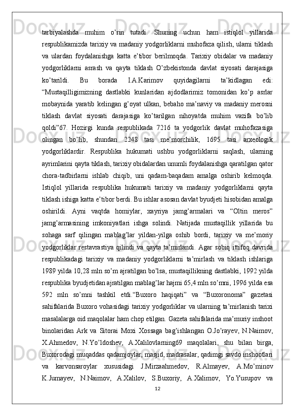 tarbiyalashda   muhim   o’rin   tutadi.   Shuning   uchun   ham   istiqlol   yillarida
respublikamizda tarixiy va madaniy yodgorliklarni muhofaza qilish, ularni tiklash
va   ulardan   foydalanishga   katta   e’tibor   berilmoqda.   Tarixiy   obidalar   va   madaniy
yodgorliklarni   asrash   va   qayta   tiklash   O’zbekistonda   davlat   siyosati   darajasiga
ko’tarildi.   Bu   borada   I.A.Karimov   quyidagilarni   ta’kidlagan   edi:
“Mustaqilligimizning   dastlabki   kunlaridan   ajdodlarimiz   tomonidan   ko’p   asrlar
mobaynida   yaratib   kelingan   g’oyat   ulkan,   bebaho   ma’naviy   va   madaniy   merosni
tiklash   davlat   siyosati   darajasiga   ko’tarilgan   nihoyatda   muhim   vazifa   bo’lib
qoldi”67.   Hozirgi   kunda   respublikada   7216   ta   yodgorlik   davlat   muhofazasiga
olingan   bo’lib,   shundan   2248   tasi   me’morchilik,   1695   tasi   arxeologik
yodgorliklardir.   Respublika   hukumati   ushbu   yodgorliklarni   saqlash,   ularning
ayrimlarini qayta tiklash, tarixiy obidalardan unumli foydalanishga qaratilgan qator
chora-tadbirlarni   ishlab   chiqib,   uni   qadam-baqadam   amalga   oshirib   kelmoqda.
Istiqlol   yillarida   respublika   hukumati   tarixiy   va   madaniy   yodgorliklarni   qayta
tiklash ishiga katta e’tibor berdi. Bu ishlar asosan davlat byudjeti hisobidan amalga
oshirildi.   Ayni   vaqtda   homiylar,   xayriya   jamg’armalari   va   “Oltin   meros”
jamg’armasining   imkoniyatlari   ishga   solindi.   Natijada   mustaqillik   yillarida   bu
sohaga   sarf   qilingan   mablag’lar   yildan-yilga   oshib   bordi,   tarixiy   va   me’moriy
yodgorliklar   restavrastiya   qilindi   va   qayta   ta’mirlandi.   Agar   sobiq   ittifoq   davrida
respublikadagi   tarixiy   va   madaniy   yodgorliklarni   ta’mirlash   va   tiklash   ishlariga
1989 yilda 10,28 mln so’m ajratilgan bo’lsa, mustaqillikning dastlabki, 1992 yilda
respublika byudjetidan ajratilgan mablag’lar hajmi 65,4 mln so’mni, 1996 yilda esa
592   mln   so’mni   tashkil   etdi.“Buxoro   haqiqati”   va   “Buxoronoma”   gazetasi
sahifalarida Buxoro vohasidagi tarixiy yodgorliklar va ularning ta’mirlanish tarixi
masalalarga oid maqolalar ham chop etilgan. Gazeta sahifalarida ma’muriy inshoot
binolaridan   Ark   va   Sitorai   Moxi   Xossaga   bag’ishlangan   O.Jo’rayev,   N.Naimov,
X.Ahmedov,   N.Yo’ldoshev,   A.Xalilovlarning69   maqolalari,   shu   bilan   birga,
Buxorodagi muqaddas qadamjoylar, masjid, madrasalar, qadimgi savdo inshootlari
va   karvonsaroylar   xususidagi   J.Mirzaahmedov,   R.Almayev,   A.Mo’minov
K.Jumayev,   N.Naimov,   A.Xalilov,   S.Buxoriy,   A.Xalimov,   Yo.Yusupov   va
12