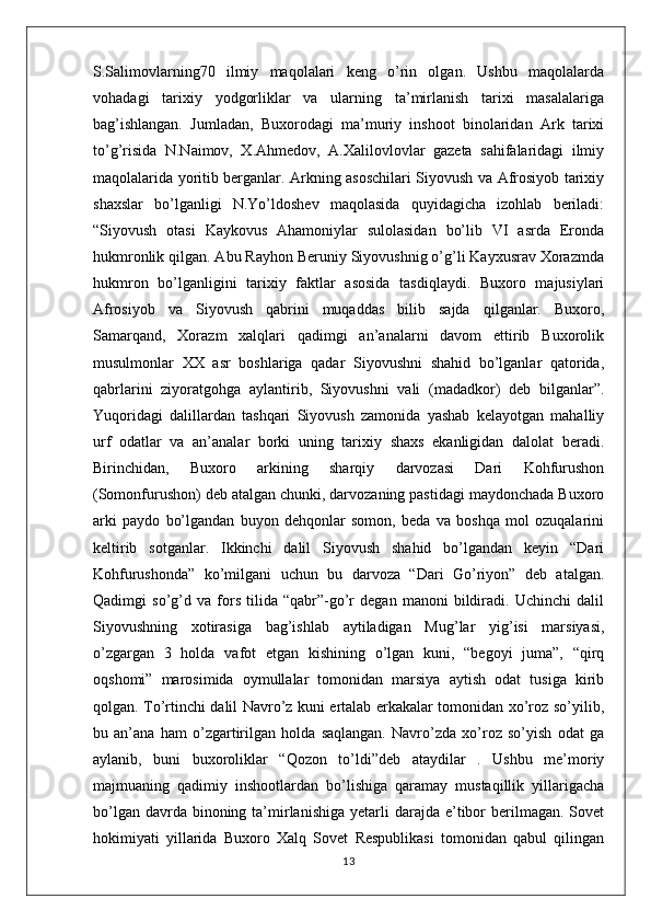 S.Salimovlarning70   ilmiy   maqolalari   keng   o’rin   olgan.   Ushbu   maqolalarda
vohadagi   tarixiy   yodgorliklar   va   ularning   ta’mirlanish   tarixi   masalalariga
bag’ishlangan.   Jumladan,   Buxorodagi   ma’muriy   inshoot   binolaridan   Ark   tarixi
to’g’risida   N.Naimov,   X.Ahmedov,   A.Xalilovlovlar   gazeta   sahifalaridagi   ilmiy
maqolalarida yoritib berganlar. Arkning asoschilari Siyovush va Afrosiyob tarixiy
shaxslar   bo’lganligi   N.Yo’ldoshev   maqolasida   quyidagicha   izohlab   beriladi:
“Siyovush   otasi   Kaykovus   Ahamoniylar   sulolasidan   bo’lib   VI   asrda   Eronda
hukmronlik qilgan. Abu Rayhon Beruniy Siyovushnig o’g’li Kayxusrav Xorazmda
hukmron   bo’lganligini   tarixiy   faktlar   asosida   tasdiqlaydi.   Buxoro   majusiylari
Afrosiyob   va   Siyovush   qabrini   muqaddas   bilib   sajda   qilganlar.   Buxoro,
Samarqand,   Xorazm   xalqlari   qadimgi   an’analarni   davom   ettirib   Buxorolik
musulmonlar   XX   asr   boshlariga   qadar   Siyovushni   shahid   bo’lganlar   qatorida,
qabrlarini   ziyoratgohga   aylantirib,   Siyovushni   vali   (madadkor)   deb   bilganlar”.
Yuqoridagi   dalillardan   tashqari   Siyovush   zamonida   yashab   kelayotgan   mahalliy
urf   odatlar   va   an’analar   borki   uning   tarixiy   shaxs   ekanligidan   dalolat   beradi.
Birinchidan,   Buxoro   arkining   sharqiy   darvozasi   Dari   Kohfurushon
(Somonfurushon) deb atalgan chunki, darvozaning pastidagi maydonchada Buxoro
arki   paydo   bo’lgandan   buyon   dehqonlar   somon,   beda   va   boshqa   mol   ozuqalarini
keltirib   sotganlar.   Ikkinchi   dalil   Siyovush   shahid   bo’lgandan   keyin   “Dari
Kohfurushonda”   ko’milgani   uchun   bu   darvoza   “Dari   Go’riyon”   deb   atalgan.
Qadimgi   so’g’d   va   fors   tilida   “qabr”-go’r   degan   manoni   bildiradi.   Uchinchi   dalil
Siyovushning   xotirasiga   bag’ishlab   aytiladigan   Mug’lar   yig’isi   marsiyasi,
o’zgargan   3   holda   vafot   etgan   kishining   o’lgan   kuni,   “begoyi   juma”,   “qirq
oqshomi”   marosimida   oymullalar   tomonidan   marsiya   aytish   odat   tusiga   kirib
qolgan. To’rtinchi dalil Navro’z kuni ertalab erkakalar tomonidan xo’roz so’yilib,
bu   an’ana   ham   o’zgartirilgan   holda   saqlangan.   Navro’zda   xo’roz   so’yish   odat   ga
aylanib,   buni   buxoroliklar   “Qozon   to’ldi”deb   ataydilar   .   Ushbu   me’moriy
majmuaning   qadimiy   inshootlardan   bo’lishiga   qaramay   mustaqillik   yillarigacha
bo’lgan  davrda binoning  ta’mirlanishiga  yetarli  darajda  e’tibor  berilmagan.  Sovet
hokimiyati   yillarida   Buxoro   Xalq   Sovet   Respublikasi   tomonidan   qabul   qilingan
13 
