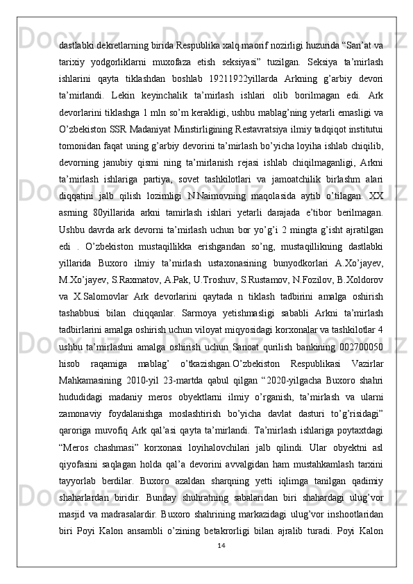 dastlabki dekretlarning birida Respublika xalq maorif nozirligi huzurida “San’at va
tarixiy   yodgorliklarni   muxofaza   etish   seksiyasi”   tuzilgan.   Seksiya   ta’mirlash
ishlarini   qayta   tiklashdan   boshlab   19211922yillarda   Arkning   g’arbiy   devori
ta’mirlandi.   Lekin   keyinchalik   ta’mirlash   ishlari   olib   borilmagan   edi.   Ark
devorlarini tiklashga 1 mln so’m kerakligi, ushbu mablag’ning yetarli emasligi va
O’zbekiston SSR Madaniyat Minstirligining Restavratsiya ilmiy tadqiqot institutui
tomonidan faqat uning g’arbiy devorini ta’mirlash bo’yicha loyiha ishlab chiqilib,
devorning   janubiy   qismi   ning   ta’mirlanish   rejasi   ishlab   chiqilmaganligi,   Arkni
ta’mirlash   ishlariga   partiya,   sovet   tashkilotlari   va   jamoatchilik   birlashm   alari
diqqatini   jalb   qilish   lozimligi   N.Naimovning   maqolasida   aytib   o’tilagan.   XX
asrning   80yillarida   arkni   tamirlash   ishlari   yetarli   darajada   e’tibor   berilmagan.
Ushbu   davrda   ark   devorni   ta’mirlash   uchun   bor   yo’g’i   2   mingta   g’isht   ajratilgan
edi   .   O’zbekiston   mustaqillikka   erishgandan   so’ng,   mustaqillikning   dastlabki
yillarida   Buxoro   ilmiy   ta’mirlash   ustaxonasining   bunyodkorlari   A.Xo’jayev,
M.Xo’jayev, S.Raxmatov, A.Pak, U.Troshuv, S.Rustamov, N.Fozilov, B.Xoldorov
va   X.Salomovlar   Ark   devorlarini   qaytada   n   tiklash   tadbirini   amalga   oshirish
tashabbusi   bilan   chiqqanlar.   Sarmoya   yetishmasligi   sababli   Arkni   ta’mirlash
tadbirlarini amalga oshirish uchun viloyat miqyosidagi korxonalar va tashkilotlar 4
ushbu   ta’mirlashni   amalga   oshirish   uchun   Sanoat   qurilish   bankining   002700050
hisob   raqamiga   mablag’   o’tkazishgan.O’zbekiston   Respublikasi   Vazirlar
Mahkamasining   2010-yil   23-martda   qabul   qilgan   “2020-yilgacha   Buxoro   shahri
hududidagi   madaniy   meros   obyektlarni   ilmiy   o’rganish,   ta’mirlash   va   ularni
zamonaviy   foydalanishga   moslashtirish   bo’yicha   davlat   dasturi   to’g’risidagi”
qaroriga   muvofiq   Ark   qal’asi   qayta   ta’mirlandi.   Ta’mirlash   ishlariga   poytaxtdagi
“Meros   chashmasi”   korxonasi   loyihalovchilari   jalb   qilindi.   Ular   obyektni   asl
qiyofasini   saqlagan   holda   qal’a   devorini   avvalgidan   ham   mustahkamlash   tarxini
tayyorlab   berdilar.   Buxoro   azaldan   sharqning   yetti   iqlimga   tanilgan   qadimiy
shaharlardan   biridir.   Bunday   shuhratning   sabalaridan   biri   shahardagi   ulug’vor
masjid   va   madrasalardir.   Buxoro   shahrining   markazidagi   ulug’vor   inshootlaridan
biri   Poyi   Kalon   ansambli   o’zining   betakrorligi   bilan   ajralib   turadi.   Poyi   Kalon
14 