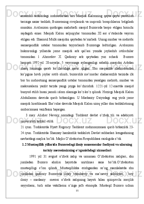 ansambli   tarkibidagi   inshootlardan   biri   Masjidi   Kalonning   qayta-qayta   yaratilish
tarixiga   nazar   tashlab,   Buxoroning  rivojlanish   va  inqirozli   bosqichlarini   belgilash
mumkin.   Arslonxon   qurdirgan   mahobatli   masjid   Buxoroda   barpo   etilgan   birinchi
sajdagoh   emas.   Masjidi   Kalon   saljuqiylar   tomonidan   XI   asr   o’rtalarida   vayron
etilgan edi. Shamsul Mulk masjidni qaytadan ta’mirladi. Uning minbar va mehrobi
samarqandlik   ustalar   tomonidan   tayyorlanib   Buxoroga   keltirilgan.   Arslonxon
hukmronligi   yillarida   jome   masjidi   ark   qal’asi   yonida   joylashib   istilochilar
tomonidan   1   Ahmedov   X.   Qadimiy   ark   qaytadan   yuz   ochadi     Buxoro
haqiqati.1992-yil   28-noyabr.   5   vayronaga   aylanganligi   sababli   masjidni   Arkdan
sharq   tomonga   qarab   ko’chirishga   qaror   qilgan.   Shu   maqsadda   shahristondan
ko’pgina   hovli   joylar   sotib   olinib,   buxorolik   me’morlar   shaharsozlik   tarixida   ilk
bor   bu   inshootning   samarqandlik   ustalar   tomonidan   yasalgan   mehrob,   minbar   va
maksuralarni   yaxlit   tarzda   yangi   joyga   ko’chirishdi.   1221-yil   12-martda   masjid
bunyod etilib husni jamoli islom olamiga ko’z-ko’z qilindi. Hozirgi Masjidi Kalon
Abdullaxon   davrida   qurib   bitkazilgan.   U   Markaziy   Osiyodagi   eng   yirik   jome
masjidi hisoblanadi Sho’rolar davrida Masjidi Kalon uzoq yillar don tashkilotining
omborxonasi vazifasini bajargan. 
      3   may.   Alisher   Navoiy   nomidagi   Toshkent   davlat   o’zbek   tili   va   adabiyoti
universiteti tashkil etildi.
21 iyun. Toshkentda Hyatt  Regency Tashkent  mehmonxonasi  qurib bitkazildi.23-
24 iyun. Toshkentda Shanxay hamkorlik tashkiloti Davlat rahbarlari kengashining
navbatdagi majlisi bo’ldi. Majlis O’zbekiston Respublikasi raisligida o’tdi.
1.2 Mustaqillik yillarida Buxorodagi ilmiy muassasalar faoliyati va ularning
tarixiy merosimizning o’rganishdagi xizmatlari 
1991  yil  31  avgust  o’zbek  xalqi  va  umuman  O’zbekiston  xalqlari,  shu
jumladan     Buxoro     aholisi     hayotida     unitilmas     sana     bo’ldi.O’zbekiston
mustaqilligi   e’lon   qilindi.   Mustaqillikka    erishgandan   so’ng   mamlakatda   shu
jumladan   qadimiy   Buxoroda   ilmiy   texnikaviy   va   ma’naviy   salohiyati,       boy
ilmiy   –   madaniy       merosi   o’zbek   xalqining   hayoti   bilan   qiziquvchi   xorijlik
sayyolarni,  turli  soha  vakillarini  o’ziga  jalb  etmoqda.  Mustaqil  Buxoro  uchun
15 