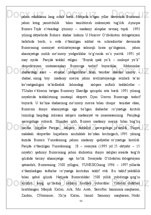 jahon  eshiklarini  lang  ochib  berdi.  Natijada  o’tgan  yillar  davomida  Buxoroni
jahon     keng     jamotchilik         bilan     tanishtirish     imkoniyati     tug’ildi.     Ayniqsa
Buxoro   Tojik     o’rtasidagi     ijtimoiy     –     madaniy     aloqalar     ravnaq     topdi.       1993
yilning oktyabrida  Buhoro  shahar  hokimi  U.Nosirov  O’zbekiston  delegatsiyasi
tarkibida     borib,     u     erda     o’tkazilgan     suhbat     va     uchrashuvlar     davomida
Buxoroning     insoniyat     sivilizatsiyasiga     salmoqli     hissa     qo’shganini,         jahon
ahamiyatiga   molik   me’moriy   yodgorliklar    to’g’risida   so’z   yuritdi.   1991   yil
may   oyida       Parijda   tashkil   etilgan       “Buyuk   ipak   yo’li    –   muloqot   yo’li”
ekspeditsiyasi     mutaxassislari     Buxoroga     tashrif     buyurdilar.       Mehmonlar
shahardagi     asari     –     atiqalar,     yodgorliklar     bilan     tanishar     ekanlar     muzey     –
shahar,   uning     boy       madaniy     merosi     jahon     sivilizatsiyasiga     sezilarli     ta’sir
ko’rsatganligini     ta’kidlashdi.     Jahondagi         xalqaro     nufuzli     tashkilotlar     –
YUniko e’tiborini  tortgan  Buxoroiy  Sharifga  qiziqishi  orta  bordi.  1991  yilning
noyabrida     tashkilotning     mustaqil     eksperti     Djon     Uorren     Buxoroga     tashrif
buyurdi.  U  ko’hna  shaharning  me’moriy  merosi  bilan  chuqur    tanishar  ekan,
Buxoroni     dunyo     ahamiyatiga     ega     bo’lgan     shaharlar     ro’yxatiga     kiritish
lozimligi   haqidagi   xulosani   xalqaro   madaniyat   va   muassasasining       Parijdagi
qarorgohiga   yubordi.   Shunday   qilib,   Buxoro   madaniy   merosi    bilan   bog’liq
barcha     hujjatlar   Parijga,     xalqaro     tashkilot     qarorgohiga   jo’natildi.   Yuqori
malakali     ekspertlar     hujjatlarni     sinchiklab     ko’zdan     kechirgach,   1995     yilning
kuzida     Buxoro     Yuneskoning     jahom     madaniy     qadyatlar   ro’yxatiga     kiritildi.
Parijda  o’tkazilgan  Yuneskoning    28  –  sessiyasi  (1995  yil 25  oktyabr  –  15
noyabr)   qadimiy   Buxoroning   jahon   shuhratini   dunyo   xalqlari orasida   targ’ib
qilishda    tarixiy    ahamiyatga        ega    bo’ldi.    Sessiyada    O’zbekiton  delegatsiyasi
qatnashib,   Buxoroning   2500   yilligini,   YUNESKOning   1996   –   1997 yillarda
o’tkaziladigan     tadbirlar     ro’yxatga     kiritishni     taklif     etdi.     Bu     taklif   yakdillik
bilan     qabul     qilindi.     Natijada     Buxoroliklar     2500     yillik     yubeleyga   qizg’in
kirishib,     keng     qo’llashni       ishlarni     boshlab     yubordilar.     Yubeley   obektlari
hisoblangan    Masjidi    Kalon,     Ark,    Mir    Arab,    Sarrofon    hammomi   maqbarasi,
Zindon,     CHorminor,     Xo’ja     Kalon,     Ismoil     Samoniy     maqbarasi,   Nodir
16 