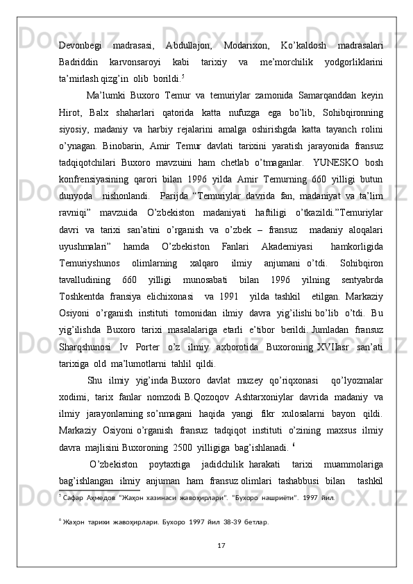 Devonbegi     madrasasi,     Abdullajon,     Modarixon,     Ko’kaldosh     madrasalari
Badriddin     karvonsaroyi     kabi     tarixiy     va     me’morchilik     yodgorliklarini
ta’mirlash qizg’in  olib  borildi. 5
 Ma’lumki  Buxoro  Temur  va  temuriylar  zamonida  Samarqanddan  keyin
Hirot,     Balx     shaharlari     qatorida     katta     nufuzga     ega     bo’lib,     Sohibqironning
siyosiy,  madaniy  va  harbiy  rejalarini  amalga  oshirishgda  katta  tayanch  rolini
o’ynagan.  Binobarin,  Amir  Temur  davlati  tarixini  yaratish  jarayonida  fransuz
tadqiqotchilari  Buxoro  mavzuini  ham  chetlab  o’tmaganlar.   YUNESKO  bosh
konfrensiyasining  qarori  bilan  1996  yilda  Amir  Temurning  660  yilligi  butun
dunyoda    nishonlandi.    Parijda  “Temuriylar  davrida  fan,  madaniyat  va  ta’lim
ravniqi”     mavzuida     O’zbekiston     madaniyati     haftiligi     o’tkazildi.”Temuriylar
davri   va   tarixi   san’atini   o’rganish   va   o’zbek   –   fransuz       madaniy   aloqalari
uyushmalari”     hamda     O’zbekiston     Fanlari     Akademiyasi       hamkorligida
Temuriyshunos     olimlarning     xalqaro     ilmiy     anjumani   o’tdi.     Sohibqiron
tavalludining     660     yilligi     munosabati     bilan     1996     yilning     sentyabrda
Toshkentda   fransiya   elichixonasi     va   1991     yilda   tashkil     etilgan.   Markaziy
Osiyoni   o’rganish   instituti   tomonidan   ilmiy   davra   yig’ilishi bo’lib   o’tdi.   Bu
yig’ilishda   Buxoro   tarixi   masalalariga   etarli   e’tibor   berildi. Jumladan   fransuz
Sharqshunosi     Iv     Porter     o’z     ilmiy     axborotida     Buxoroning   XVIIasr     san’ati
tarixiga  old  ma’lumotlarni  tahlil  qildi. 
  Shu   ilmiy   yig’inda Buxoro   davlat   muzey   qo’riqxonasi       qo’lyozmalar
xodimi,   tarix   fanlar   nomzodi B.Qozoqov   Ashtarxoniylar   davrida   madaniy   va
ilmiy     jarayonlarning   so’nmagani     haqida     yangi     fikr     xulosalarni     bayon     qildi.
Markaziy   Osiyoni o’rganish   fransuz   tadqiqot   instituti   o’zining   maxsus   ilmiy
davra  majlisini Buxoroning  2500  yilligiga  bag’ishlanadi.  6
  O’zbekiston     poytaxtiga     jadidchilik   harakati     tarixi     muammolariga
bag’ishlangan   ilmiy   anjuman   ham   fransuz olimlari   tashabbusi   bilan       tashkil
5
 Сафар  Аҳмедов  “Жаҳон  хазинаси  жавоҳирлари”.  “Бухоро  нашриёти”.  1997  йил. 
6
 Жаҳон  тарихи  жавоҳирлари.  Бухоро  1997  йил  38-39  бетлар. 
17 