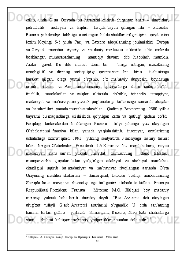 etilib,  unda  O’rta  Osiyoda  bu  harakatni keltirib  chiqargan  shart  –  sharoitlar,
jadidchilik         mohiyati     va     taqdiri         haqida   bayon     qilingan     fikr     –     xulosalar
Buxoro  jadidchiligi  tahliliga  asoslangan  holda shakllantirilganligini   qayd  etish
lozim. Keyingi   5-6   yilda   Parij   va   Buxoro   aloqalarining   jonlanishini   Evropa
va Osiyoda    mashhur    siyosiy    va   madaniy   markazlar    o’rtasida   o’rta   asrlarda
boshlangan     munosabatlarning         mantiqiy     davomi     deb     hisoblash     mumkin.
Asrlar:     guvoh     Bu     ikki     manzil     doim     bir     –     biriga     intilgan,     masofaning
uzoqligi   til     va     dinning     boshqaligiga     qaramasdan     bir     –birin         tushinishga
harakat     qilgan,     o’zga     yurtni     o’rganib,     o’z     ma’naviy     dunyosini     boyitishga
urindi.     Buxoro     va   Parij     umuminsoniy     qadriyatlarga     doim     sodiq     bo’lib,
tinchlik,     mamlakatlar     va   xalqlar     o’rtasida     do’stlik,     iqtisodiy     taraqqiyot,
madaniyat  va  ma’naviyatini yuksak  pog’onalarga  ko’tarishga  samarali  aloqalar
va  hamkorlikni  yanada mustahkamlaydilar.   Qadimiy  Buxoroning   2500  yillik
bayrami  bu maqsadlarga  erishishida  qo’yilgan  katta  va  qutlug’  qadam  bo’ldi.
Parijdagi     tantanalardan     boshlangan     Buxoro         to’yi     jahonga     yuz     olayotgan
O’zbekistonni   fransiya     bilan     yanada     yaqinlashtirib,     insoniyat,     orzularining
ushalishiga  xizmat qiladi. 1993    yilning  sentyabrda  Fransiyaga  rasmiy  tashrif
bilan     bergan   O’zbekiston     Prezidenti     I.A.Karimov     bu     mamlakatning     noyob
madaniyat,     nafis   san’at,     yuksak     ma’rifat,     turmushning         dono     falsafasi,
insonparvarlik     g’oyalari   bilan     yo’g’rilgan     adabiyot     va     she’riyat     mamlakati
ekanligini     uqtirib     bu   madaniyat     va     ma’naviyat     rivojlangan     asrlarda     O’rta
Osiyoning     mashhur   shaharlari     –     Samarqand,     Buxoro     boshqa     maskanlarning
Sharqda  katta  mavqe va  shuhratga  ega  bo’lganini  alohada  ta’kidladi.  Fransiya
Respublikasi   Prezidenti     Fransua         Mitteran     M.O.     Xalqlari     boy     madaniy
merosga     yuksak     baho   berib     shunday     deydi!     “Biz     Avitsena     deb     ataydigan
ulug’zot     tufayli     G’arb   Arestotel     asarlarini     o’rgandik.     U     erda     san’atning
hamma  turlari  gullab  – yashnadi.  Samarqand,  Buxoro,  Xiva  kabi  shaharlarga
shon  –  shuhrat  keltirgan me’moriy  yodgorliklar  shundan  dalolatdir”. 7
  
7
 Л.Керен.  А.  Саидов.  Амир  Темур  ва  Франция.  Тошкент    1996  йил  
18 