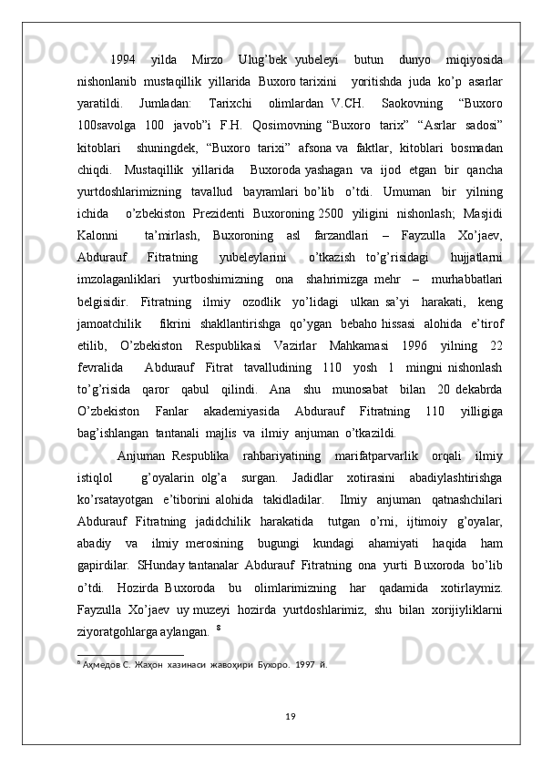 1994     yilda     Mirzo     Ulug’bek   yubeleyi     butun     dunyo     miqiyosida
nishonlanib  mustaqillik  yillarida  Buxoro tarixini    yoritishda  juda  ko’p  asarlar
yaratildi.     Jumladan:     Tarixchi     olimlardan   V.CH.     Saokovning     “Buxoro
100savolga     100     javob”i     F.H.     Qosimovning   “Buxoro     tarix”     “Asrlar     sadosi”
kitoblari       shuningdek,   “Buxoro   tarixi”   afsona va   faktlar,   kitoblari   bosmadan
chiqdi.     Mustaqillik   yillarida       Buxoroda yashagan   va   ijod   etgan   bir   qancha
yurtdoshlarimizning     tavallud     bayramlari   bo’lib     o’tdi.     Umuman     bir     yilning
ichida       o’zbekiston   Prezidenti   Buxoroning 2500   yiligini   nishonlash;    Masjidi
Kalonni         ta’mirlash,     Buxoroning     asl     farzandlari     –     Fayzulla     Xo’jaev,
Abdurauf     Fitratning     yubeleylarini     o’tkazish   to’g’risidagi     hujjatlarni
imzolaganliklari     yurtboshimizning     ona     shahrimizga   mehr     –     murhabbatlari
belgisidir.     Fitratning     ilmiy     ozodlik     yo’lidagi     ulkan   sa’yi     harakati,     keng
jamoatchilik        fikrini     shakllantirishga   qo’ygan   bebaho  hissasi    alohida     e’tirof
etilib,     O’zbekiston     Respublikasi     Vazirlar     Mahkamasi     1996     yilning     22
fevralida         Abdurauf     Fitrat     tavalludining     110     yosh     1     mingni   nishonlash
to’g’risida     qaror     qabul     qilindi.     Ana     shu     munosabat     bilan     20   dekabrda
O’zbekiston     Fanlar     akademiyasida     Abdurauf     Fitratning     110     yilligiga
bag’ishlangan  tantanali  majlis  va  ilmiy  anjuman  o’tkazildi. 
  Anjuman   Respublika     rahbariyatining     marifatparvarlik     orqali     ilmiy
istiqlol         g’oyalarin   olg’a     surgan.     Jadidlar     xotirasini     abadiylashtirishga
ko’rsatayotgan     e’tiborini   alohida     takidladilar.       Ilmiy     anjuman     qatnashchilari
Abdurauf     Fitratning     jadidchilik     harakatida       tutgan     o’rni,     ijtimoiy     g’oyalar,
abadiy     va     ilmiy   merosining     bugungi     kundagi     ahamiyati     haqida     ham
gapirdilar.  SHunday tantanalar  Abdurauf  Fitratning  ona  yurti  Buxoroda  bo’lib
o’tdi.     Hozirda   Buxoroda     bu     olimlarimizning     har     qadamida     xotirlaymiz.
Fayzulla  Xo’jaev  uy muzeyi  hozirda  yurtdoshlarimiz,  shu  bilan  xorijiyliklarni
ziyoratgohlarga aylangan.   8
8
 Аҳмедов С.  Жаҳон  хазинаси  жавоҳири  Бухоро.  1997  й.
19