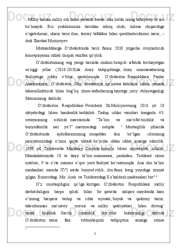    Milliy tarixni milliy ruh bilan yaratish kerak. Aks holda uning tarbiyaviy ta’siri
bo’lm aydi.   Biz   yoshlarimizni   tarixdan   saboq   olish,   xulosa   chiqarishga
o’rgatishimiz,   ularni   tarix   ilmi,   tarixiy   tafakkur   bilan   qurollantirishimiz   zarur,   –
dedi Shavkat Mirziyoyev.
Mutasaddilarga   O’zbekistonda   tarix   fanini   2030   yilgacha   rivojlantirish
konsepsiyasini ishlab chiqish vazifasi qo’yildi.   
O’zbekistonning  eng  yangi  tarixida  muhim bosqich  sifatida  kechayotgan
so’nggi     yillar     (2016-2018)da     ilmiy     tadqiqotlarga,   ilmiy     muassasalarning
faoliyatiga     jiddiy     e’tibor     qaratilmoqda.     O’zbekiston   Respublikasi     Fanlar
Akademiyasi,   O’zbekiston   Oliy   attestatsiya   qo’mitasi  kabilarni   ishini   yanada
takomillashtirish  bilan  bog’liq  chora-tadbirlarning hayotga  joriy  etilayotganligi
fikrimizning  dalilidir.
  O’zbekiston     Respublikasi   Prezidenti     Sh.Mirziyoevning     2016     yil     18
oktyabrdagi     Islom    hamkorlik  tashkiloti    Tashqi    ishlar    vazirlari     kengashi     43-
sessiyasining     ochilish   marosimida     “Ta’lim     va     ma’rifat-tinchlik     va
bunyodkorlik     sari     yo’l”   mavzusidagi     nutqida:     “...Mustaqillik     yillarida
O’zbekistonda     ajdodlarimizning   muqaddas     dini     bo’lgan     islomning
jamiyatimizdagi   o’rnini   qayta   tiklash bo’yicha   ulkan   ishlar   amalga   oshirildi.
1999     yil     Toshkentda     Markaziy     Osiyoda   birinchi     Islom     universiteti     ochildi.
Mamlakatimizda     10     ta     diniy     ta’lim   muassasasi,     jumladan,     Toshkent     islom
instituti,  9  ta  o’rta  maxsus  o’quv  yurti faoliyat  ko’rsatmoqda.  Ana  shu  ta’lim
maskanlari  orasida  XVI  asrda  bunyod etilib,  ilm-fanni  keng  yoyishga  xizmat
qilgan  Buxorodagi  Mir  Arab  va Toshkentdagi Ko’kaldosh madrasalari bor". 1
O’z    mustaqilligini    qo’lga  kiritgan    O’zbekiston    Respublikasi    milliy
davlatchiligini       barpo       qilish       bilan       bir   qatorda       xalqaro   maydonda   ham
o’zining    barqaror    tashqi    va    ichki    siyosati, buyuk    va    qadimiy    tarixi,
takrorlanmas    ma’naviy      merosi    va   milliy    qadriyatlari     bilan    dovrug’
tarata         boshladi.     Garchi         mustabid         sho’rolar         hukmronligi         davrida
O’zbekiston     tarixi         fani             tobbnylaqonli         tadqiqotini         amalga         oshira
1
3 