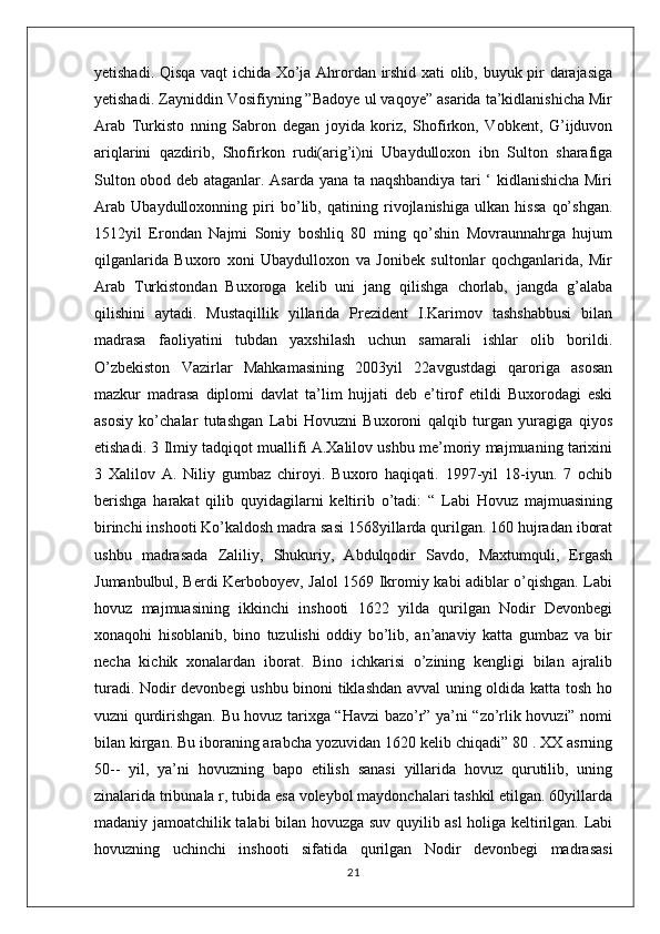 yetishadi. Qisqa vaqt ichida Xo’ja Ahrordan irshid xati olib, buyuk pir darajasiga
yetishadi. Zayniddin Vosifiyning ”Badoye ul vaqoye” asarida ta’kidlanishicha Mir
Arab   Turkisto   nning   Sabron   degan   joyida   koriz,   Shofirkon,   Vobkent,   G’ijduvon
ariqlarini   qazdirib,   Shofirkon   rudi(arig’i)ni   Ubaydulloxon   ibn   Sulton   sharafiga
Sulton obod deb ataganlar. Asarda yana ta naqshbandiya tari ‘ kidlanishicha Miri
Arab   Ubaydulloxonning   piri   bo’lib,   qatining   rivojlanishiga   ulkan   hissa   qo’shgan.
1512yil   Erondan   Najmi   Soniy   boshliq   80   ming   qo’shin   Movraunnahrga   hujum
qilganlarida   Buxoro   xoni   Ubaydulloxon   va   Jonibek   sultonlar   qochganlarida,   Mir
Arab   Turkistondan   Buxoroga   kelib   uni   jang   qilishga   chorlab,   jangda   g’alaba
qilishini   aytadi.   Mustaqillik   yillarida   Prezident   I.Karimov   tashshabbusi   bilan
madrasa   faoliyatini   tubdan   yaxshilash   uchun   samarali   ishlar   olib   borildi.
O’zbekiston   Vazirlar   Mahkamasining   2003yil   22avgustdagi   qaroriga   asosan
mazkur   madrasa   diplomi   davlat   ta’lim   hujjati   deb   e’tirof   etildi   Buxorodagi   eski
asosiy   ko’chalar   tutashgan   Labi   Hovuzni   Buxoroni   qalqib   turgan   yuragiga   qiyos
etishadi. 3 Ilmiy tadqiqot muallifi A.Xalilov ushbu me’moriy majmuaning tarixini
3   Xalilov   A.   Niliy   gumbaz   chiroyi.   Buxoro   haqiqati.   1997-yil   18-iyun.   7   ochib
berishga   harakat   qilib   quyidagilarni   keltirib   o’tadi:   “   Labi   Hovuz   majmuasining
birinchi inshooti Ko’kaldosh madra sasi 1568yillarda qurilgan. 160 hujradan iborat
ushbu   madrasada   Zaliliy,   Shukuriy,   Abdulqodir   Savdo,   Maxtumquli,   Ergash
Jumanbulbul, Berdi Kerboboyev, Jalol 1569 Ikromiy kabi adiblar o’qishgan. Labi
hovuz   majmuasining   ikkinchi   inshooti   1622   yilda   qurilgan   Nodir   Devonbegi
xonaqohi   hisoblanib,   bino   tuzulishi   oddiy   bo’lib,   an’anaviy   katta   gumbaz   va   bir
necha   kichik   xonalardan   iborat.   Bino   ichkarisi   o’zining   kengligi   bilan   ajralib
turadi. Nodir devonbegi ushbu binoni tiklashdan avval uning oldida katta tosh ho
vuzni qurdirishgan. Bu hovuz tarixga “Havzi bazo’r” ya’ni “zo’rlik hovuzi” nomi
bilan kirgan. Bu iboraning arabcha yozuvidan 1620 kelib chiqadi” 80 . XX asrning
50--   yil,   ya’ni   hovuzning   bapo   etilish   sanasi   yillarida   hovuz   qurutilib,   uning
zinalarida tribunala r, tubida esa voleybol maydonchalari tashkil etilgan. 60yillarda
madaniy jamoatchilik talabi bilan hovuzga suv quyilib asl holiga keltirilgan. Labi
hovuzning   uchinchi   inshooti   sifatida   qurilgan   Nodir   devonbegi   madrasasi
21 