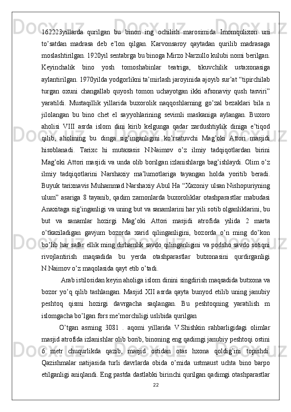 162223yillarda   qurilgan   bu   binon   ing   ochilish   marosimida   Imomqulixon   uni
to’satdan   madrasa   deb   e’lon   qilgan.   Karvonsaroy   qaytadan   qurilib   madrasaga
moslashtirilgan. 1920yil sentabrga bu binoga Mirzo Narzullo kulubi nomi berilgan.
Keyinchalik   bino   yosh   tomoshabinlar   teatriga,   tikuvchilik   ustaxonasiga
aylantirilgan. 1970yilda yodgorlikni ta’mirlash jaroyinida ajoyib sur’at “tipirchilab
turgan   oxuni   changallab   quyosh   tomon   uchayotgan   ikki   afsonaviy   qush   tasviri”
yaratildi.   Mustaqillik   yillarida   buxorolik   naqqoshlarning   go’zal   bezaklari   bila   n
jilolangan   bu   bino   chet   el   sayyohlarining   sevimli   maskaniga   aylangan.   Buxoro
aholisi   VIII   asrda   islom   dini   kirib   kelgunga   qadar   zardushtiylik   diniga   e’tiqod
qilib,   aholining   bu   dinga   sig’inganligini   ko’rsatuvchi   Mag’oki   Attori   masjidi
hisoblanadi.   Tarixc   hi   mutaxasis   N.Naimov   o’z   ilmiy   tadqiqotlardan   birini
Mag’oki Attori masjidi va unda olib borilgan izlanishlarga bag’ishlaydi. Olim o’z
ilmiy   tadqiqotlarini   Narshaxiy   ma’lumotlariga   tayangan   holda   yoritib   beradi.
Buyuk tarixnavis Muhammad Narshaxiy Abul Ha “Xazoniy ulsan Nishopuriyning
ulum”  asariga   8   tayanib,  qadim   zamonlarda   buxoroliklar   otashparastlar   mabudasi
Anaxitaga sig’inganligi va uning but va sanamlarini har yili sotib olganliklarini, bu
but   va   sanamlar   hozirgi   Mag’oki   Attori   masjidi   atrofida   yilida   2   marta
o’tkaziladigan   gavjum   bozorda   xarid   qilinganligini,   bozorda   o’n   ming   do’kon
bo’lib har safar ellik ming dirhamlik savdo qilinganligini va podsho savdo sotiqni
rivojlantirish   maqsadida   bu   yerda   otashparastlar   butxonasini   qurdirganligi
N.Naimov o’z maqolasida qayt etib o’tadi.
 Arab istilosidan keyin aholiga islom dinini singdirish maqsadida butxona va
bozor   yo’q   qilib   tashlangan.   Masjid   XII   asrda   qayta   bunyod   etilib   uning   janubiy
peshtoq   qismi   hozirgi   davrgacha   saqlangan.   Bu   peshtoqning   yaratilish   m
islomgacha bo’lgan fors me’morchiligi uslibida qurilgan 
O’tgan   asrning   3081   .   aqomi   yillarida   V.Shishkin   rahbarligidagi   olimlar
masjid atrofida izlanishlar olib borib, binoning eng qadimgi janubiy peshtoqi ostini
6   metr   chuqurlikda   qazib,   masjid   ostidan   otas   hxona   qoldig’ini   topishdi.
Qazishmalar   natijasida   turli   davrlarda   obida   o’rnida   ustmaust   uchta   bino   barpo
etilganligi aniqlandi. Eng pastda dastlabki birinchi qurilgan qadimgi otashparastlar
22 