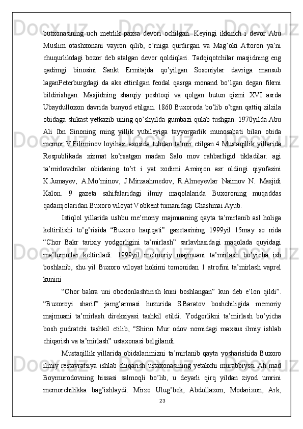 butxonasining   uch   metrlik   paxsa   devori   ochilgan.   Keyingi   ikkinch   i   devor   Abu
Muslim   otashxonani   vayron   qilib,   o’rniga   qurdirgan   va   Mag’oki   Attoron   ya’ni
chuqurlikdagi   bozor   deb   atalgan   devor   qoldiqlari.   Tadqiqotchilar   masjidning   eng
qadimgi   binosini   Sankt   Ermitajda   qo’yilgan   Sosoniylar   davriga   mansub
laganPeterburgdagi   da   aks   ettirilgan   feodal   qasrga   monand   bo’lgan   degan   fikrni
bildirishgan.   Masjidning   sharqiy   peshtoqi   va   qolgan   butun   qismi   XVI   asrda
Ubaydulloxon davrida bunyod etilgan. 1860 Buxoroda bo’lib o’tgan qattiq zilzila
obidaga shikast yetkazib uning qo’shyilda gumbazi qulab tushgan. 1970yilda Abu
Ali   Ibn   Sinoning   ming   yillik   yubileyiga   tayyorgarlik   munosabati   bilan   obida
memor   V.Filiminov   loyihasi   asosida   tubdan   ta’mir   etilgan.4   Mustaqillik   yillarida
Respublikada   xizmat   ko’rsatgan   madan   Salo   mov   rahbarligid   tikladilar.   agi
ta’mirlovchilar   obidaning   to’rt   i   yat   xodimi   Aminjon   asr   oldingi   qiyofasini
K.Jumayev,   A.Mo’minov,   J.Mirzaahmedov,   R.Almeyevlar   Naimov   N.   Masjidi
Kalon.   9   gazeta   sahifalaridagi   ilmiy   maqolalarida   Buxoroning   muqaddas
qadamjolaridan Buxoro viloyat Vobkent tumanidagi Chashmai Ayub. 
Istiqlol   yillarida   ushbu   me’moriy   majmuaning   qayta   ta’mirlanib   asl   holiga
keltirilishi   to’g’risida   “Buxoro   haqiqati”   gazetasining   1999yil   15may   so   nida
“Chor   Bakr   tarixiy   yodgorligini   ta’mirlash”   sarlavhasidagi   maqolada   quyidagi
ma’lumotlar   keltiriladi:   1999yil   me’moriy   majmuani   ta’mirlash   bo’yicha   ish
boshlanib,   shu   yil   Buxoro   viloyat   hokimi   tomonidan   1   atrofini   ta’mirlash   vaprel
kunini 
“Chor   bakra   uni   obodonlashtirish   kuni   boshlangan”   kun   deb   e’lon   qildi”.
“Buxoroyi   sharif”   jamg’armasi   huzurida   S.Baratov   boshchiligida   memoriy
majmuani   ta’mirlash   direksiyasi   tashkil   etildi.   Yodgorlikni   ta’mirlash   bo’yicha
bosh   pudratchi   tashkil   etilib,   “Shirin   Mur   odov   nomidagi   maxsus   ilmiy   ishlab
chiqarish va ta’mirlash” ustaxonasi belgilandi. 
Mustaqillik   yillarida   obidalarimizni   ta’mirlanib   qayta   yosharishida   Buxoro
ilmiy   restavratsiya   ishlab   chiqarish   ustaxonasining   yetakchi   murabbiyssi   Ah   mad
Boymurodovning   hissasi   salmoqli   bo’lib,   u   deyarli   qirq   yildan   ziyod   umrini
memorchilikka   bag’ishlaydi.   Mirzo   Ulug’bek,   Abdullaxon,   Modarixon,   Ark,
23 