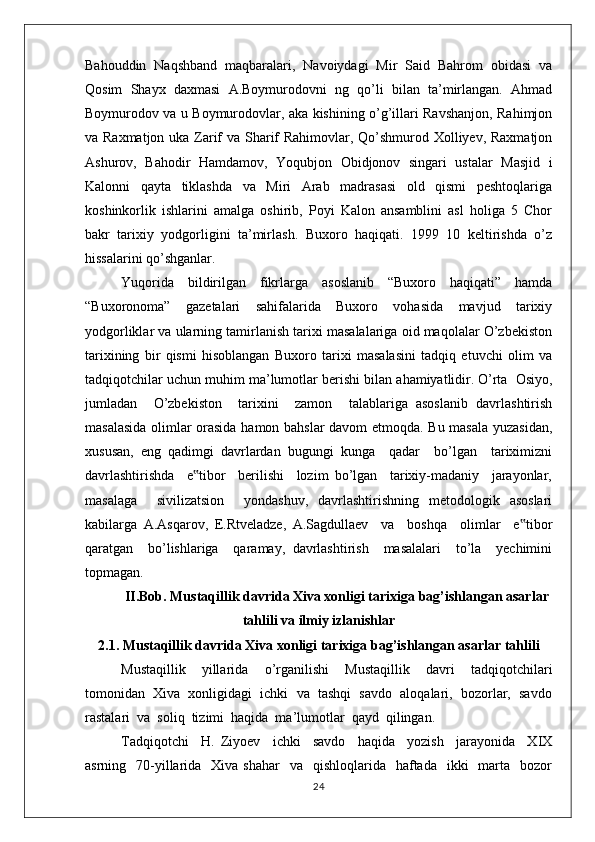 Bahouddin   Naqshband   maqbaralari,   Navoiydagi   Mir   Said   Bahrom   obidasi   va
Qosim   Shayx   daxmasi   A.Boymurodovni   ng   qo’li   bilan   ta’mirlangan.   Ahmad
Boymurodov va u Boymurodovlar, aka kishining o’g’illari Ravshanjon, Rahimjon
va Raxmatjon uka Zarif  va Sharif Rahimovlar, Qo’shmurod Xolliyev, Raxmatjon
Ashurov,   Bahodir   Hamdamov,   Yoqubjon   Obidjonov   singari   ustalar   Masjid   i
Kalonni   qayta   tiklashda   va   Miri   Arab   madrasasi   old   qismi   peshtoqlariga
koshinkorlik   ishlarini   amalga   oshirib,   Poyi   Kalon   ansamblini   asl   holiga   5   Chor
bakr   tarixiy   yodgorligini   ta’mirlash.   Buxoro   haqiqati.   1999   10   keltirishda   o’z
hissalarini qo’shganlar. 
Yuqorida   bildirilgan   fikrlarga   asoslanib   “Buxoro   haqiqati”   hamda
“Buxoronoma”   gazetalari   sahifalarida   Buxoro   vohasida   mavjud   tarixiy
yodgorliklar va ularning tamirlanish tarixi masalalariga oid maqolalar O’zbekiston
tarixining   bir   qismi   hisoblangan   Buxoro   tarixi   masalasini   tadqiq   etuvchi   olim   va
tadqiqotchilar uchun muhim ma’lumotlar berishi bilan ahamiyatlidir.   O’rta  Osiyo,
jumladan     O’zbekiston     tarixini     zamon     talablariga   asoslanib   davrlashtirish
masalasida olimlar orasida hamon bahslar davom etmoqda. Bu masala yuzasidan,
xususan,   eng   qadimgi   davrlardan   bugungi   kunga     qadar     bo’lgan     tariximizni
davrlashtirishda     e tibor     berilishi     lozim   bo’lgan     tarixiy-madaniy     jarayonlar,‟
masalaga     sivilizatsion     yondashuv,   davrlashtirishning   metodologik   asoslari
kabilarga   A.Asqarov,   E.Rtveladze,   A.Sagdullaev     va     boshqa     olimlar     e tibor	
‟
qaratgan     bo’lishlariga     qaramay,   davrlashtirish     masalalari     to’la     yechimini
topmagan.
II.Bob. Mustaqillik davrida Xiva xonligi tarixiga bag’ishlangan asarlar
tahlili va ilmiy izlanishlar
2.1. Mustaqillik davrida Xiva xonligi tarixiga bag’ishlangan asarlar tahlili
Mustaqillik     yillarida     o’rganilishi     Mustaqillik     davri     tadqiqotchilari
tomonidan  Xiva  xonligidagi  ichki  va  tashqi  savdo  aloqalari,  bozorlar,  savdo
rastalari  va  soliq  tizimi  haqida  ma’lumotlar  qayd  qilingan.
Tadqiqotchi     H.   Ziyoev     ichki     savdo     haqida     yozish     jarayonida     XIX
asrning    70-yillarida   Xiva  shahar    va   qishloqlarida   haftada   ikki    marta   bozor
24 