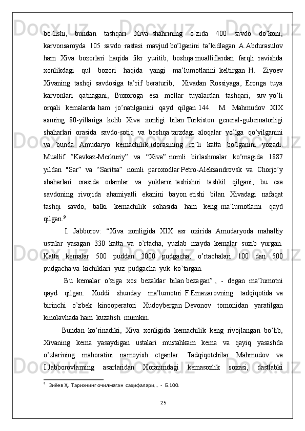 bo’lishi,     bundan     tashqari     Xiva   shahrining     o’zida     400     savdo     do’koni,
karvonsaroyda  105  savdo  rastasi  mavjud bo’lganini  ta’kidlagan. A.Abdurasulov
ham   Xiva   bozorlari   haqida   fikr   yuritib,   boshqa mualliflardan   farqli   ravishda
xonlikdagi     qul     bozori     haqida     yangi     ma’lumotlarini   keltirgan   H.     Ziyoev
Xivaning  tashqi  savdosiga  ta’rif  beraturib,    Xivadan  Rossiyaga,  Eronga  tuya
karvonlari     qatnagani,     Buxoroga     esa     mollar     tuyalardan     tashqari,     suv   yo’li
orqali    kemalarda  ham     jo’natilganini     qayd    qilgan  144.      M.     Mahmudov    XIX
asrning   80-yillariga   kelib   Xiva   xonligi   bilan Turkiston   general-gubernatorligi
shaharlari  orasida  savdo-sotiq  va  boshqa tarzdagi  aloqalar  yo’lga  qo’yilganini
va     bunda     Amudaryo     kemachilik   idorasining     ro’li     katta     bo’lganini     yozadi.
Muallif     ”Kavkaz-Merkuriy”     va     “Xiva”   nomli     birlashmalar     ko’magida     1887
yildan  "Sar”  va  “Saritsa”  nomli  paroxodlar Petro-Aleksandrovsk  va  Chorjo’y
shaharlari     orasida     odamlar     va     yuklarni   tashishni     tashkil     qilgani,     bu     esa
savdoning     rivojida     ahamiyatli     ekanini     bayon   etishi     bilan     Xivadagi     nafaqat
tashqi     savdo,     balki     kemachilik     sohasida     ham     keng   ma’lumotlarni     qayd
qilgan. 9
  I.   Jabborov:   “Xiva   xonligida   XIX   asr   oxirida   Amudaryoda   mahalliy
ustalar  yasagan  330  katta  va  o’rtacha,  yuzlab  mayda  kemalar  suzib  yurgan.
Katta     kemalar     500     puddan     2000     pudgacha,     o’rtachalari     100     dan     500
pudgacha va  kichiklari  yuz  pudgacha  yuk  ko’targan. 
 Bu   kemalar   o’ziga  xos   bezaklar  bilan bezagan” ,   -   degan   ma’lumotni
qayd     qilgan.     Xuddi     shunday     ma’lumotni   F.Ernazarovning     tadqiqotida   va
birinchi     o’zbek     kinooperatori     Xudoybergan   Devonov     tomonidan     yaratilgan
kinolavhada ham  kuzatish  mumkin. 
Bundan  ko’rinadiki,  Xiva  xonligida  kemachilik  keng  rivojlangan  bo’lib,
Xivaning     kema     yasaydigan     ustalari     mustahkam     kema     va     qayiq     yasashda
o’zlarining     mahoratini     namoyish     etganlar.     Tadqiqotchilar     Mahmudov     va
I.Jabborovlarning     asarlaridan     Xorazmdagi     kemasozlik     soxasi,     dastlabki
9
   Зиёев Ҳ.  Тарихнинг очилмаган  саҳифалари…  -  Б.100. 
25 