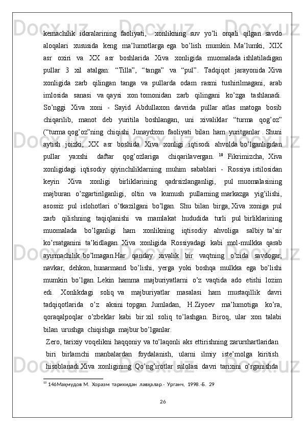 kemachilik  idoralarining  faoliyati,    xonlikning  suv  yo’li  orqali  qilgan  savdo
aloqalari   xususida   keng   ma’lumotlarga ega   bo’lish   mumkin. Ma’lumki,   XIX
asr     oxiri     va     XX     asr     boshlarida     Xiva     xonligida     muomalada   ishlatiladigan
pullar     3     xil     atalgan:     “Tilla”,     “tanga”     va     “pul”.     Tadqiqot     jarayonida   Xiva
xonligida   zarb   qilingan   tanga   va   pullarda   odam   rasmi   tushirilmagani,   arab
imlosida     sanasi     va   qaysi     xon   tomonidan     zarb     qilingani     ko’zga     tashlanadi.
So’nggi    Xiva   xoni    -   Sayid   Abdullaxon   davrida   pullar    atlas   matoga   bosib
chiqarilib,     manot     deb     yuritila     boshlangan,     uni     xivaliklar     “turma     qog’oz”
(“turma qog’oz”ning  chiqishi  Junaydxon  faoliyati  bilan  ham  yuritganlar . Shuni
aytish   joizki,   XX   asr    boshida   Xiva   xonligi    iqtisodi    ahvolda  bo’lganligidan
pullar     yaxshi     daftar     qog’ozlariga     chiqarilavergan.   10
  Fikrimizcha,   Xiva
xonligidagi   iqtisodiy   qiyinchiliklarning   muhim   sabablari   -   Rossiya istilosidan
keyin     Xiva     xonligi     birliklarining     qadrsizlanganligi,     pul   muomalasining
majburan     o’zgartirilganligi,     oltin     va     kumush     pullarning   markazga     yig’ilishi,
asossiz  pul  islohotlari  o’tkazilgani  bo’lgan.  Shu  bilan  birga, Xiva  xoniga  pul
zarb     qilishning     taqiqlanishi     va     mamlakat     hududida     turli     pul   birliklarining
muomalada     bo’lganligi     ham     xonlikning     iqtisodiy     ahvoliga     salbiy   ta’sir
ko’rsatganini   ta’kidlagan. Xiva  xonligida   Rossiyadagi   kabi   mol-mulkka  qarab
ayirmachilik   bo’lmagan.Har     qanday     xivalik     bir     vaqtning     o’zida     savdogar,
navkar,   dehkon, hunarmand  bo’lishi,  yerga   yoki   boshqa   mulkka   ega   bo’lishi
mumkin   bo’lgan. Lekin   hamma   majburiyatlarni   o’z   vaqtida   ado   etishi   lozim
edi.     Xonlikdagi     soliq   va     majburiyatlar     masalasi     ham     mustaqillik     davri
tadqiqotlarida     o’z     aksini   topgan.   Jumladan,     H.Ziyoev     ma’lumotiga     ko’ra,
qoraqalpoqlar   o’zbeklar   kabi   bir xil   soliq   to’lashgan.   Biroq,   ular   xon   talabi
bilan  urushga  chiqishga  majbur bo’lganlar.  
Zero, tarixiy voqelikni  haqqoniy va to’laqonli  aks ettirishning zarurshartlaridan
biri   birlamchi   manbalardan   foydalanish,   ularni   ilmiy   iste’molga   kiritish
hisoblanadi.Xiva   xonligining   Qo’ng’irotlar   sulolasi   davri   tarixini   o’rganishda
10
 146Маҳмудов М.  Хоразм  тарихидан  лавҳалар.-  Урганч,  1998.-Б.  29
26 