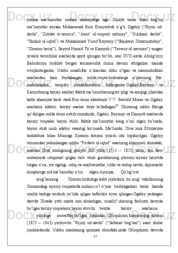 yozma   ma’lumotlar   muhim   ahamiyatga   ega.   Xonlik   tarixi   bilan   bog’liq
ma’lumotlar   asosan   Muhammad   Rizo   Erniyozbek   o’g’li   Ogahiy   (“Riyoz   ud-
davla”,   “Zubdat   ut-tavorix”,   “Jome’   ul-voqeoti   sultoniy”,   “Gulshani   davlat”,
“Shohid  ul-iqbol”)   va  Muhammad   Yusuf   Bayoniy   (“Shajarayi   Xorazmshohiy”,
“Xorazm tarixi”), Sayyid Homid To’ra Kamyob (“Tavorix ul-xavonin”) singari
xivalik   tarixchilar   asarlarida   qayd   qilingan   bo’lib,   ular   XVII   asrda   Abulg’oziy
Bahodirxon   boshlab   bergan   tarixnavislik   ilmini   davom   ettirganlar,   hamda
rivojlantirganlar.   Ushbu   mualliflar   o’zlaridan   oldin   o’tgan   va   zamondoshlari
asarlaridan   ham   foydalangan   xolda,voqea-hodisalarga   o’zlarining   fikr-
mulohazalari,   tanqidiy   yondashuvlarini   bildirganlar.Ogahiy,Bayoniy   va
Kamyobning tarixiy asarlari faktik ma’lumotlarning ko’pligi va aniqligi jihatidan
katta   ahamiyat   kasb   etadi.Rus   olimi   akademik   V.V.   Bartold   Munis   va   Ogahiy
asarlarini   adabiy-   tarixiy   asarlar   deya   ta’kidlagan 27
.   Olimning   ushbu   fikriga
qo’shilgan xolda shuni aytish mumkinki, Ogahiy, Bayoniy va Kamyob asarlarida
tarixiy   voqealar   bayon   etilib,   faktik   ma’lumotlar   keng   o’rin   olgan   bo’lsada,
bayon   etish   usuli   adabiy   ekanligi   ko’rinadi.   Ma’lumki,   Xiva   xoni   Eltuzarxon
tashabbusi   bilan   Munisga   Xorazm   tarixini   yozish   ishi   topshirilgan.   Ogahiy
tomonidan yakunlangan ushbu “Firdavs ul-iqbol” asarining ahamiyati shundaki,
asardan   Xiva   xonligining   qariyib   300   yillik   (1511   –   1825)   tarixi,   shu   davr
mobaynida   istiqomat   qilgan   turli   etnik   guruhlarning   ijtimoiy-siyosiy   hayotda
tutgan o’rni, yer egaligi, soliq va majburiyatlar, ichki va tashqi savdo, diplomatik
aloqalariga oid ma’lumotlar o’rin olgan. Ayniqsa, Qo’ng’irot
urug’larining Xorazm hududiga  kelib  joylashisi, bu urug’ vakillarining
Xorazmdagi siyosiy voqealarda muhim ro’l o’yna   boshlaganlari    tarixi    hamda
xonlik   taxtiga   erishish   yo’lida   qilgan   tadbirlari   ayon   qilingan.Ogahiy   yashagan
davrda   Xivada   yetti   marta   xon   almashgan,   muallif   ularning   faoliyati   davrida
bo’lgan tarixiy voqealarni bayon etuvchi beshta tarixiy asarlarini
yozishga muvaffaq bo’lgan. Jumladan, Olloqulixon hukmronligi davrini
(1825   –   1843)   yorituvchi   “Riyoz   ud-davla”   (“Saltanat   bog’lari”)   asari   shular
jumlasidandir.   Ushbu   manbaning   qimmati   shundaki,unda   Olloqulixon   davrida
27 