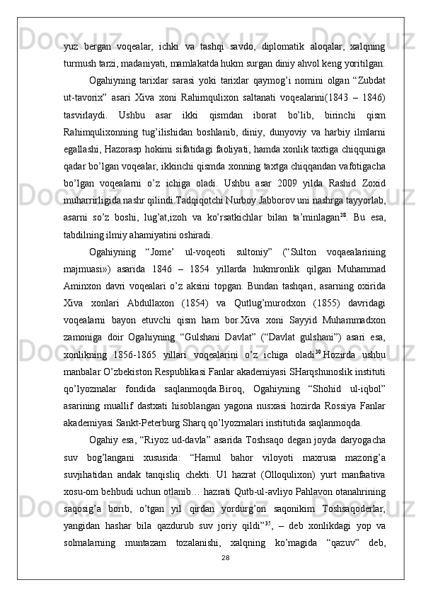 yuz   bergan   voqealar,   ichki   va   tashqi   savdo,   diplomatik   aloqalar,   xalqning
turmush tarzi, madaniyati, mamlakatda hukm surgan diniy ahvol keng   yoritilgan.
Ogahiyning   tarixlar   sarasi   yoki   tarixlar   qaymog’i   nomini   olgan   “Zubdat
ut-tavorix”   asari   Xiva   xoni   Rahimqulixon   saltanati   voqealarini(1843   –   1846)
tasvirlaydi.   Ushbu   asar   ikki   qismdan   iborat   bo’lib,   birinchi   qism
Rahimqulixonning   tug’ilishidan   boshlanib,   diniy,   dunyoviy   va   harbiy   ilmlarni
egallashi, Hazorasp hokimi sifatidagi faoliyati, hamda xonlik taxtiga chiqquniga
qadar bo’lgan voqealar, ikkinchi qismda xonning taxtga chiqqandan vafotigacha
bo’lgan   voqealarni   o’z   ichiga   oladi.   Ushbu   asar   2009   yilda   Rashid   Zoxid
muharrirligida nashr qilindi.Tadqiqotchi Nurboy Jabborov uni nashrga tayyorlab,
asarni   so’z   boshi,   lug’at,izoh   va   ko’rsatkichlar   bilan   ta’minlagan 28
.   Bu   esa,
tabdilning ilmiy ahamiyatini   oshiradi.
Ogahiyning   “Jome’   ul-voqeoti   sultoniy”   (“Sulton   voqaealarining
majmuasi»)   asarida   1846   –   1854   yillarda   hukmronlik   qilgan   Muhammad
Aminxon   davri   voqealari   o’z   aksini   topgan.   Bundan   tashqari,   asarning   oxirida
Xiva   xonlari   Abdullaxon   (1854)   va   Qutlug’murodxon   (1855)   davridagi
voqealarni   bayon   etuvchi   qism   ham   bor.Xiva   xoni   Sayyid   Muhammadxon
zamoniga   doir   Ogahiyning   “Gulshani   Davlat”   (“Davlat   gulshani”)   asari   esa,
xonlikning   1856-1865   yillari   voqealarini   o’z   ichiga   oladi 30
.Hozirda   ushbu
manbalar O’zbekiston Respublikasi Fanlar akademiyasi SHarqshunoslik instituti
qo’lyozmalar   fondida   saqlanmoqda.Biroq,   Ogahiyning   “Shohid   ul-iqbol”
asarining   muallif   dastxati   hisoblangan   yagona   nusxasi   hozirda   Rossiya   Fanlar
akademiyasi Sankt-Peterburg Sharq qo’lyozmalari institutida saqlanmoqda.
Ogahiy  esa,   “Riyoz  ud-davla”  asarida   Toshsaqo   degan  joyda  daryogacha
suv   bog’langani   xususida:   “Hamul   bahor   viloyoti   maxrusa   mazorig’a
suvjihatidan   andak   tanqisliq   chekti.   Ul   hazrat   (Olloqulixon)   yurt   manfaativa
xosu-om behbudi uchun otlanib… hazrati Qutb-ul-avliyo Pahlavon otanahrining
saqosig’a   borib,   o’tgan   yil   qirdan   yordurg’on   saqonikim   Toshsaqoderlar,
yangidan   hashar   bila   qazdurub   suv   joriy   qildi” 35
,   –   deb   xonlikdagi   yop   va
solmalarning   muntazam   tozalanishi,   xalqning   ko’magida   “qazuv”   deb,
28