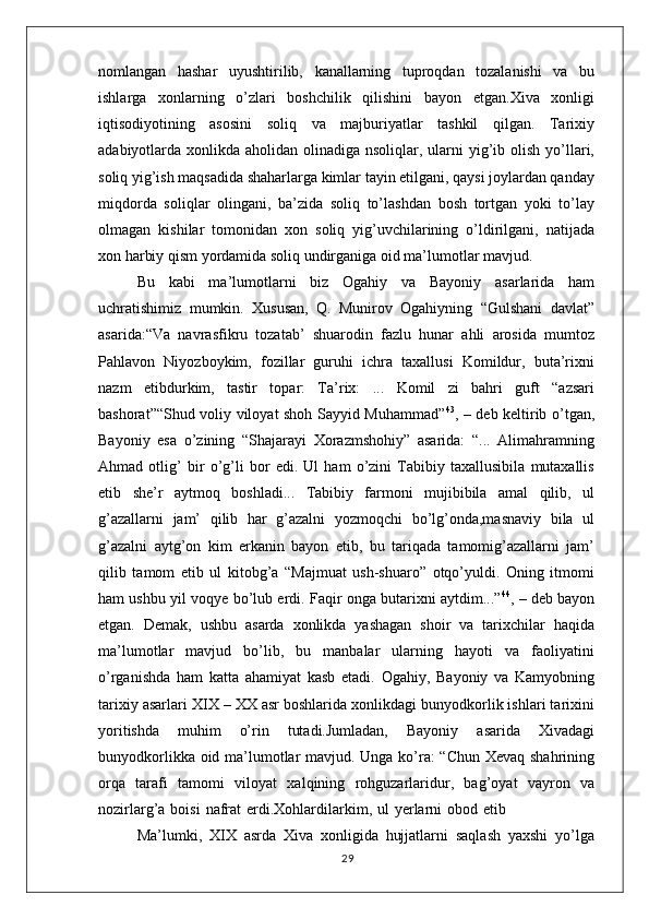 nomlangan   hashar   uyushtirilib,   kanallarning   tuproqdan   tozalanishi   va   bu
ishlarga   xonlarning   o’zlari   boshchilik   qilishini   bayon   etgan.Xiva   xonligi
iqtisodiyotining   asosini   soliq   va   majburiyatlar   tashkil   qilgan.   Tarixiy
adabiyotlarda xonlikda aholidan olinadiga nsoliqlar, ularni  yig’ib olish yo’llari,
soliq yig’ish maqsadida shaharlarga kimlar tayin etilgani, qaysi joylardan qanday
miqdorda   soliqlar   olingani,   ba’zida   soliq   to’lashdan   bosh   tortgan   yoki   to’lay
olmagan   kishilar   tomonidan   xon   soliq   yig’uvchilarining   o’ldirilgani,   natijada
xon harbiy qism yordamida soliq undirganiga oid ma’lumotlar   mavjud.
Bu   kabi   ma’lumotlarni   biz   Ogahiy   va   Bayoniy   asarlarida   ham
uchratishimiz   mumkin.   Xususan,   Q.   Munirov   Ogahiyning   “Gulshani   davlat”
asarida:“Va   navrasfikru   tozatab’   shuarodin   fazlu   hunar   ahli   arosida   mumtoz
Pahlavon   Niyozboykim,   fozillar   guruhi   ichra   taxallusi   Komildur,   buta’rixni
nazm   etibdurkim,   tastir   topar:   Ta’rix:   ...   Komil   zi   bahri   guft   “azsari
bashorat”“Shud voliy viloyat shoh Sayyid Muhammad” 43
, – deb keltirib o’tgan,
Bayoniy   esa   o’zining   “Shajarayi   Xorazmshohiy”   asarida:   “...   Alimahramning
Ahmad   otlig’   bir   o’g’li   bor   edi.   Ul   ham   o’zini   Tabibiy   taxallusibila   mutaxallis
etib   she’r   aytmoq   boshladi...   Tabibiy   farmoni   mujibibila   amal   qilib,   ul
g’azallarni   jam’   qilib   har   g’azalni   yozmoqchi   bo’lg’onda,masnaviy   bila   ul
g’azalni   aytg’on   kim   erkanin   bayon   etib,   bu   tariqada   tamomig’azallarni   jam’
qilib   tamom   etib   ul   kitobg’a   “Majmuat   ush-shuaro”   otqo’yuldi.   Oning   itmomi
ham ushbu yil voqye bo’lub erdi. Faqir onga butarixni aytdim...” 44
, – deb bayon
etgan.   Demak,   ushbu   asarda   xonlikda   yashagan   shoir   va   tarixchilar   haqida
ma’lumotlar   mavjud   bo’lib,   bu   manbalar   ularning   hayoti   va   faoliyatini
o’rganishda   ham   katta   ahamiyat   kasb   etadi.   Ogahiy,   Bayoniy   va   Kamyobning
tarixiy asarlari XIX – XX asr boshlarida xonlikdagi bunyodkorlik ishlari tarixini
yoritishda   muhim   o’rin   tutadi.Jumladan,   Bayoniy   asarida   Xivadagi
bunyodkorlikka oid ma’lumotlar mavjud. Unga ko’ra: “Chun Xevaq shahrining
orqa   tarafi   tamomi   viloyat   xalqining   rohguzarlaridur,   bag’oyat   vayron   va
nozirlarg’a   boisi   nafrat   erdi.Xohlardilarkim,   ul   yerlarni   obod   etib
Ma’lumki,   XIX   asrda   Xiva   xonligida   hujjatlarni   saqlash   yaxshi   yo’lga
29 